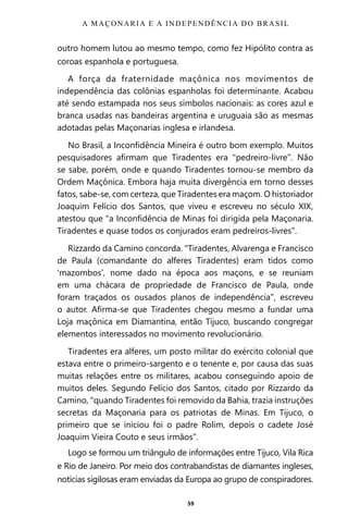 59
outro homem lutou ao mesmo tempo, como fez Hipólito contra as
coroas espanhola e portuguesa.
A força da fraternidade maçônica nos movimentos de
independência das colônias espanholas foi determinante. Acabou
até sendo estampada nos seus símbolos nacionais: as cores azul e
branca usadas nas bandeiras argentina e uruguaia são as mesmas
adotadas pelas Maçonarias inglesa e irlandesa.
No Brasil, a Inconfidência Mineira é outro bom exemplo. Muitos
pesquisadores afirmam que Tiradentes era “pedreiro-livre”. Não
se sabe, porém, onde e quando Tiradentes tornou-se membro da
Ordem Maçônica. Embora haja muita divergência em torno desses
fatos, sabe-se, com certeza, que Tiradentes era maçom. O historiador
Joaquim Felício dos Santos, que viveu e escreveu no século XIX,
atestou que “a Inconfidência de Minas foi dirigida pela Maçonaria.
Tiradentes e quase todos os conjurados eram pedreiros-livres”.
Rizzardo da Camino concorda. “Tiradentes, Alvarenga e Francisco
de Paula (comandante do alferes Tiradentes) eram tidos como
‘mazombos’, nome dado na época aos maçons, e se reuniam
em uma chácara de propriedade de Francisco de Paula, onde
foram traçados os ousados planos de independência”, escreveu
o autor. Afirma-se que Tiradentes chegou mesmo a fundar uma
Loja maçônica em Diamantina, então Tijuco, buscando congregar
elementos interessados no movimento revolucionário.
Tiradentes era alferes, um posto militar do exército colonial que
estava entre o primeiro-sargento e o tenente e, por causa das suas
muitas relações entre os militares, acabou conseguindo apoio de
muitos deles. Segundo Felício dos Santos, citado por Rizzardo da
Camino, “quando Tiradentes foi removido da Bahia, trazia instruções
secretas da Maçonaria para os patriotas de Minas. Em Tijuco, o
primeiro que se iniciou foi o padre Rolim, depois o cadete José
Joaquim Vieira Couto e seus irmãos”.
Logo se formou um triângulo de informações entre Tijuco, Vila Rica
e Rio de Janeiro. Por meio dos contrabandistas de diamantes ingleses,
notícias sigilosas eram enviadas da Europa ao grupo de conspiradores.
A MAÇONARIA E A INDEPENDÊNCIA DO BRASIL
Entre em nosso Canal no Telegram: t.me/BRASILREVISTAS
 