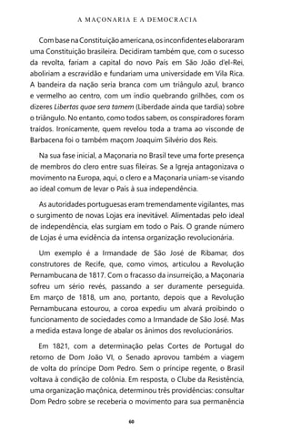 60
CombasenaConstituiçãoamericana,osinconfidenteselaboraram
uma Constituição brasileira. Decidiram também que, com o sucesso
da revolta, fariam a capital do novo País em São João d’el-Rei,
aboliriam a escravidão e fundariam uma universidade em Vila Rica.
A bandeira da nação seria branca com um triângulo azul, branco
e vermelho ao centro, com um índio quebrando grilhões, com os
dizeres Libertas quae sera tamem (Liberdade ainda que tardia) sobre
o triângulo. No entanto, como todos sabem, os conspiradores foram
traídos. Ironicamente, quem revelou toda a trama ao visconde de
Barbacena foi o também maçom Joaquim Silvério dos Reis.
Na sua fase inicial, a Maçonaria no Brasil teve uma forte presença
de membros do clero entre suas fileiras. Se a Igreja antagonizava o
movimento na Europa, aqui, o clero e a Maçonaria uniam-se visando
ao ideal comum de levar o País à sua independência.
As autoridades portuguesas eram tremendamente vigilantes, mas
o surgimento de novas Lojas era inevitável. Alimentadas pelo ideal
de independência, elas surgiam em todo o País. O grande número
de Lojas é uma evidência da intensa organização revolucionária.
Um exemplo é a Irmandade de São José de Ribamar, dos
construtores de Recife, que, como vimos, articulou a Revolução
Pernambucana de 1817. Com o fracasso da insurreição, a Maçonaria
sofreu um sério revés, passando a ser duramente perseguida.
Em março de 1818, um ano, portanto, depois que a Revolução
Pernambucana estourou, a coroa expediu um alvará proibindo o
funcionamento de sociedades como a Irmandade de São José. Mas
a medida estava longe de abalar os ânimos dos revolucionários.
Em 1821, com a determinação pelas Cortes de Portugal do
retorno de Dom João VI, o Senado aprovou também a viagem
de volta do príncipe Dom Pedro. Sem o príncipe regente, o Brasil
voltava à condição de colônia. Em resposta, o Clube da Resistência,
uma organização maçônica, determinou três providências: consultar
Dom Pedro sobre se receberia o movimento para sua permanência
A MAÇONARIA E A DEMOCRACIA
Entre em nosso Canal no Telegram: t.me/BRASILREVISTAS
 