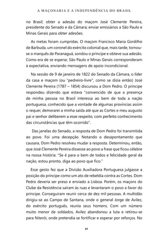 61
no Brasil; obter a adesão do maçom José Clemente Pereira,
presidente do Senado e da Câmara; enviar emissários a São Paulo e
Minas Gerais para obter adesões.
As metas foram cumpridas. O maçom Francisco Maria Gordilho
de Barbuda, um coronel do exército colonial que, mais tarde, tornou-
se o marquês de Paranaguá, sondou o príncipe e obteve sua adesão.
Como era de se esperar, São Paulo e Minas Gerais corresponderam
à expectativa, enviando mensagens de apoio incondicional.
Na sessão de 9 de janeiro de 1822 do Senado da Câmara, o líder
da casa e maçom (ou “pedreiro-livre”, como se dizia então) José
Clemente Pereira (1787 – 1854) discursou a Dom Pedro. O príncipe
respondeu dizendo que estava “convencido de que a presença
de minha pessoa no Brasil interessa ao bem de toda a nação
portuguesa, conhecido que a vontade de algumas províncias assim
o requer, demorarei a minha saída até que as Cortes e meu augusto
pai e senhor deliberem a esse respeito, com perfeito conhecimento
das circunstâncias que têm ocorrido”.
Das janelas do Senado, a resposta de Dom Pedro foi transmitida
ao povo. Foi uma decepção. Notando o desapontamento que
causara, Dom Pedro resolveu mudar a resposta. Determinou, então,
que José Clemente Pereira dissesse ao povo a frase que ficou célebre
na nossa história: “Se é para o bem de todos e felicidade geral da
nação, estou pronto, diga ao povo que fico.”
Esse gesto fez que a Divisão Auxiliadora Portuguesa julgasse a
posição do príncipe como um ato de rebeldia contra as Cortes. Dom
Pedro deveria ser preso e enviado a Lisboa. Porém, os maçons do
Clube da Resistência saíram às ruas e levantaram o povo a favor do
príncipe. Conseguiram reunir cerca de dez mil pessoas. A multidão
dirigiu-se ao Campo de Santana, onde o general Jorge de Avilez,
do exército português, reunia seus homens. Com um número
muito menor de soldados, Avilez abandonou a luta e retirou-se
para Niterói, onde pretendia se fortificar e esperar por reforços. No
A MAÇONARIA E A INDEPENDÊNCIA DO BRASIL
Entre em nosso Canal no Telegram: t.me/BRASILREVISTAS
 