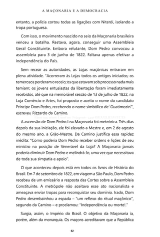 62
entanto, a polícia cortou todas as ligações com Niterói, isolando a
tropa portuguesa.
Com isso, o movimento nascido no seio da Maçonaria brasileira
venceu a batalha. Restava, agora, conseguir uma Assembleia
Geral Constituinte. Embora relutante, Dom Pedro convocou a
assembleia para 3 de junho de 1822. Faltava apenas efetivar a
independência do País.
Sem recear as autoridades, as Lojas maçônicas entraram em
plena atividade. “Acorreram às Lojas todos os antigos iniciados; os
temerososperderamoreceio;osqueestavamsobprocessonadamais
temiam; os jovens entusiastas da libertação foram imediatamente
recebidos, até que na memorável sessão de 13 de julho de 1822, na
Loja Comércio e Artes, foi proposto e aceito o nome do candidato
Príncipe Dom Pedro, recebendo o nome simbólico de ‘Guatimozin’”,
escreveu Rizzardo da Camino.
A ascensão de Dom Pedro I na Maçonaria foi meteórica. Três dias
depois da sua iniciação, ele foi elevado a Mestre e, em 2 de agosto
do mesmo ano, a Grão-Mestre. Da Camino justifica essa rapidez
inédita: “Como poderia Dom Pedro receber ordens e lições de seu
ministro na posição de Venerável da Loja? A Maçonaria jamais
poderia diminuir Dom Pedro e melindrá-lo, uma vez que necessitava
de toda sua simpatia e apoio”.
O que aconteceu depois está em todos os livros de História do
Brasil. Em 7 de setembro de 1822, em viagem a São Paulo, Dom Pedro
recebeu de um emissário a resposta das Cortes sobre a Assembleia
Constituinte. A metrópole não aceitava esse ato nacionalista e
ameaçava enviar tropas para reconquistar seu domínio. Irado, Dom
Pedro desembainhou a espada – “um reflexo do ritual maçônico”,
segundo da Camino – e proclamou: “Independência ou morte!.”
Surgia, assim, o Império do Brasil. O objetivo da Maçonaria ia,
porém, além da monarquia. Os maçons acreditavam que a República
A MAÇONARIA E A DEMOCRACIA
Entre em nosso Canal no Telegram: t.me/BRASILREVISTAS
 