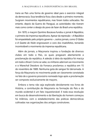 63
traria ao País uma forma de governo ideal para o exercício integral
da democracia. Essa tendência ficou clara desde o primeiro momento.
Surgiram movimentos republicanos, mas foram todos sufocados. No
entanto, depois da Guerra do Paraguai, as autoridades não tiveram
mais como conter o desejo do povo de fazer do Brasil uma república.
Em 1870, o maçom Quintino Bocaiuva fundou o jornal A República,
o primeiro da imprensa republicana. Apesar da repressão – A República
foi empastelado pelo próprio governo –, outros jornais, como O Globo
e A Gazeta da Noite engrossaram o coro dos insatisfeitos, tornando
incontrolável o movimento da imprensa republicana.
Além de jornais, a Maçonaria inspirou a fundação de diversos
clubes em todo o País, os quais pregavam abertamente a
proclamação da república. A adesão à ideia da república foi maciça
em todo o Brasil. Como se sabe, os militares aderiram ao movimento
e o Marechal Deodoro da Fonseca proclamou a república em 15
de novembro de 1889. Nenhuma gota de sangue foi derramada. A
força da Maçonaria no movimento pode ser claramente constatada
no fato de o governo provisório nomeado logo após a proclamação
ser composto exclusivamente de maçons.
Embora o tema não seja explorado devidamente nos livros de
História, a contribuição da Maçonaria na formação do País e do
mundo ocidental é um fato inquestionável. E toda essa revolução
em busca do desenvolvimento e da libertação do homem começou
há milênios, com o estabelecimento das práticas democráticas
cultivadas nas organizações dos antigos construtores.
A MAÇONARIA E A INDEPENDÊNCIA DO BRASIL
Entre em nosso Canal no Telegram: t.me/BRASILREVISTAS
 