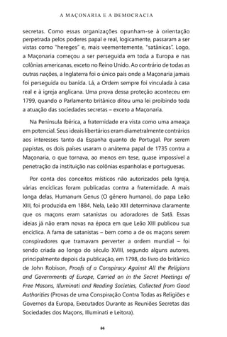 66
secretas. Como essas organizações opunham-se à orientação
perpetrada pelos poderes papal e real, logicamente, passaram a ser
vistas como “hereges” e, mais veementemente, “satânicas”. Logo,
a Maçonaria começou a ser perseguida em toda a Europa e nas
colônias americanas, exceto no Reino Unido. Ao contrário de todas as
outras nações, a Inglaterra foi o único país onde a Maçonaria jamais
foi perseguida ou banida. Lá, a Ordem sempre foi vinculada à casa
real e à igreja anglicana. Uma prova dessa proteção aconteceu em
1799, quando o Parlamento britânico ditou uma lei proibindo toda
a atuação das sociedades secretas – exceto a Maçonaria.
Na Península Ibérica, a fraternidade era vista como uma ameaça
em potencial. Seus ideais libertários eram diametralmente contrários
aos interesses tanto da Espanha quanto de Portugal. Por serem
papistas, os dois países usaram o anátema papal de 1735 contra a
Maçonaria, o que tornava, ao menos em tese, quase impossível a
penetração da instituição nas colônias espanholas e portuguesas.
Por conta dos conceitos místicos não autorizados pela Igreja,
várias encíclicas foram publicadas contra a fraternidade. A mais
longa delas, Humanum Genus (O gênero humano), do papa Leão
XIII, foi produzida em 1884. Nela, Leão XIII determinava claramente
que os maçons eram satanistas ou adoradores de Satã. Essas
ideias já não eram novas na época em que Leão XIII publicou sua
encíclica. A fama de satanistas – bem como a de os maçons serem
conspiradores que tramavam perverter a ordem mundial – foi
sendo criada ao longo do século XVIII, segundo alguns autores,
principalmente depois da publicação, em 1798, do livro do britânico
de John Robison, Proofs of a Conspiracy Against All the Religions
and Governments of Europe, Carried on in the Secret Meetings of
Free Masons, Illuminati and Reading Societies, Collected from Good
Authorities (Provas de uma Conspiração Contra Todas as Religiões e
Governos da Europa, Executados Durante as Reuniões Secretas das
Sociedades dos Maçons, Illuminati e Leitora).
A MAÇONARIA E A DEMOCRACIA
Entre em nosso Canal no Telegram: t.me/BRASILREVISTAS
 