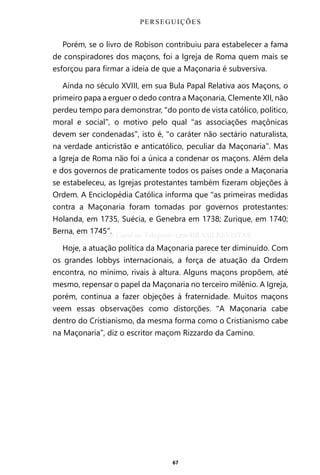 67
Porém, se o livro de Robison contribuiu para estabelecer a fama
de conspiradores dos maçons, foi a Igreja de Roma quem mais se
esforçou para firmar a ideia de que a Maçonaria é subversiva.
Ainda no século XVIII, em sua Bula Papal Relativa aos Maçons, o
primeiro papa a erguer o dedo contra a Maçonaria, Clemente XII, não
perdeu tempo para demonstrar, “do ponto de vista católico, político,
moral e social”, o motivo pelo qual “as associações maçônicas
devem ser condenadas”, isto é, “o caráter não sectário naturalista,
na verdade anticristão e anticatólico, peculiar da Maçonaria”. Mas
a Igreja de Roma não foi a única a condenar os maçons. Além dela
e dos governos de praticamente todos os países onde a Maçonaria
se estabeleceu, as Igrejas protestantes também fizeram objeções à
Ordem. A Enciclopédia Católica informa que “as primeiras medidas
contra a Maçonaria foram tomadas por governos protestantes:
Holanda, em 1735, Suécia, e Genebra em 1738; Zurique, em 1740;
Berna, em 1745”.
Hoje, a atuação política da Maçonaria parece ter diminuído. Com
os grandes lobbys internacionais, a força de atuação da Ordem
encontra, no mínimo, rivais à altura. Alguns maçons propõem, até
mesmo, repensar o papel da Maçonaria no terceiro milênio. A Igreja,
porém, continua a fazer objeções à fraternidade. Muitos maçons
veem essas observações como distorções. “A Maçonaria cabe
dentro do Cristianismo, da mesma forma como o Cristianismo cabe
na Maçonaria”, diz o escritor maçom Rizzardo da Camino.
PERSEGUIÇÕES
Entre em nosso Canal no Telegram: t.me/BRASILREVISTAS
 