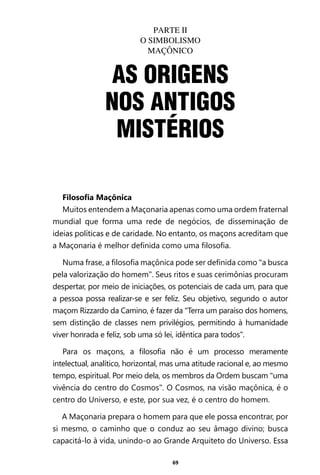 69
Filosofia Maçônica
Muitos entendem a Maçonaria apenas como uma ordem fraternal
mundial que forma uma rede de negócios, de disseminação de
ideias políticas e de caridade. No entanto, os maçons acreditam que
a Maçonaria é melhor definida como uma filosofia.
Numa frase, a filosofia maçônica pode ser definida como “a busca
pela valorização do homem”. Seus ritos e suas cerimônias procuram
despertar, por meio de iniciações, os potenciais de cada um, para que
a pessoa possa realizar-se e ser feliz. Seu objetivo, segundo o autor
maçom Rizzardo da Camino, é fazer da “Terra um paraíso dos homens,
sem distinção de classes nem privilégios, permitindo à humanidade
viver honrada e feliz, sob uma só lei, idêntica para todos”.
Para os maçons, a filosofia não é um processo meramente
intelectual, analítico, horizontal, mas uma atitude racional e, ao mesmo
tempo, espiritual. Por meio dela, os membros da Ordem buscam “uma
vivência do centro do Cosmos”. O Cosmos, na visão maçônica, é o
centro do Universo, e este, por sua vez, é o centro do homem.
A Maçonaria prepara o homem para que ele possa encontrar, por
si mesmo, o caminho que o conduz ao seu âmago divino; busca
capacitá-lo à vida, unindo-o ao Grande Arquiteto do Universo. Essa
AS ORIGENS
NOS ANTIGOS
MISTÉRIOS
PARTE II
O SIMBOLISMO
MAÇÔNICO
Entre em nosso Canal no Telegram: t.me/BRASILREVISTAS
 