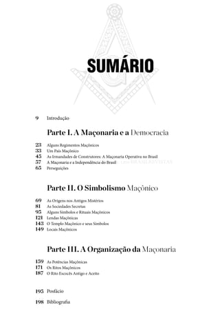 7
Parte I. A Maçonaria e a Democracia 	
Alguns Regimentos Maçônicos
Um País Maçônico
As Irmandades de Construtores: A Maçonaria Operativa no Brasil
A Maçonaria e a Independência do Brasil
Perseguições
Parte II. O Simbolismo Maçônico	
As Origens nos Antigos Mistérios
As Sociedades Secretas
Alguns Símbolos e Rituais Maçônicos
Lendas Maçônicas
O Templo Maçônico e seus Símbolos
Locais Maçônicos
Parte III. A Organização da Maçonaria	
As Potências Maçônicas
Os Ritos Maçônicos
O Rito Escocês Antigo e Aceito
Introdução
Posfácio
Bibliografia
SUMÁRIO
9
23
69
33
81
45
95
57
121
159
65
143
171
195
149
187
198
Entre em nosso Canal no Telegram: t.me/BRASILREVISTAS
 