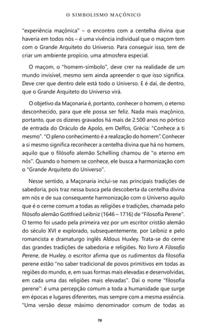 70
“experiência maçônica” – o encontro com a centelha divina que
haveria em todos nós – é uma vivência individual que o maçom tem
com o Grande Arquiteto do Universo. Para conseguir isso, tem de
criar um ambiente propício, uma atmosfera especial.
O maçom, o “homem-símbolo”, deve crer na realidade de um
mundo invisível, mesmo sem ainda apreender o que isso significa.
Deve crer que dentro dele está todo o Universo. E é daí, de dentro,
que o Grande Arquiteto do Universo virá.
O objetivo da Maçonaria é, portanto, conhecer o homem, o eterno
desconhecido, para que ele possa ser feliz. Nada mais maçônico,
portanto, que os dizeres gravados há mais de 2.500 anos no pórtico
de entrada do Oráculo de Apolo, em Delfos, Grécia: “Conhece a ti
mesmo”. “O pleno conhecimento é a realização do homem”. Conhecer
a si mesmo significa reconhecer a centelha divina que há no homem,
aquilo que o filósofo alemão Schelling chamou de “o eterno em
nós”. Quando o homem se conhece, ele busca a harmonização com
o “Grande Arquiteto do Universo”.
Nesse sentido, a Maçonaria inclui-se nas principais tradições de
sabedoria, pois traz nessa busca pela descoberta da centelha divina
em nós e de sua consequente harmonização com o Universo aquilo
que é o cerne comum a todas as religiões e tradições, chamada pelo
filósofo alemão Gottfried Leibniz (1646 – 1716) de “Filosofia Perene”.
O termo foi usado pela primeira vez por um escritor cristão alemão
do século XVI e explorado, subsequentemente, por Leibniz e pelo
romancista e dramaturgo inglês Aldous Huxley. Trata-se do cerne
das grandes tradições de sabedoria e religiões. No livro A Filosofia
Perene, de Huxley, o escritor afirma que os rudimentos da filosofia
perene estão “no saber tradicional de povos primitivos em todas as
regiões do mundo, e, em suas formas mais elevadas e desenvolvidas,
em cada uma das religiões mais elevadas”. Daí o nome “filosofia
perene”: é uma percepção comum a toda a humanidade que surge
em épocas e lugares diferentes, mas sempre com a mesma essência.
“Uma versão desse máximo denominador comum de todas as
O SIMBOLISMO MAÇÔNICO
Entre em nosso Canal no Telegram: t.me/BRASILREVISTAS
 