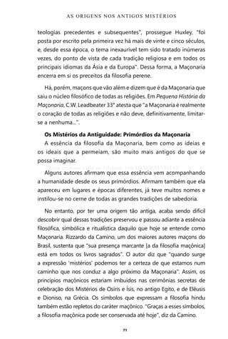 71
teologias precedentes e subsequentes”, prossegue Huxley, “foi
posta por escrito pela primeira vez há mais de vinte e cinco séculos,
e, desde essa época, o tema inexaurível tem sido tratado inúmeras
vezes, do ponto de vista de cada tradição religiosa e em todos os
principais idiomas da Ásia e da Europa”. Dessa forma, a Maçonaria
encerra em si os preceitos da filosofia perene.
Há, porém, maçons que vão além e dizem que é da Maçonaria que
saiu o núcleo filosófico de todas as religiões. Em Pequena História da
Maçonaria, C.W. Leadbeater 33° atesta que “a Maçonaria é realmente
o coração de todas as religiões e não deve, definitivamente, limitar-
se a nenhuma...”.
Os Mistérios da Antiguidade: Primórdios da Maçonaria
A essência da filosofia da Maçonaria, bem como as ideias e
os ideais que a permeiam, são muito mais antigos do que se
possa imaginar.
Alguns autores afirmam que essa essência vem acompanhando
a humanidade desde os seus primórdios. Afirmam também que ela
apareceu em lugares e épocas diferentes, já teve muitos nomes e
instilou-se no cerne de todas as grandes tradições de sabedoria.
No entanto, por ter uma origem tão antiga, acaba sendo difícil
descobrir qual dessas tradições preservou e passou adiante a essência
filosófica, simbólica e ritualística daquilo que hoje se entende como
Maçonaria. Rizzardo da Camino, um dos maiores autores maçons do
Brasil, sustenta que “sua presença marcante [a da filosofia maçônica]
está em todos os livros sagrados”. O autor diz que “quando surge
a expressão ‘mistérios’ podemos ter a certeza de que estamos num
caminho que nos conduz a algo próximo da Maçonaria”. Assim, os
princípios maçônicos estariam imbuídos nas cerimônias secretas de
celebração dos Mistérios de Osíris e Ísis, no antigo Egito, e de Elêusis
e Dioniso, na Grécia. Os símbolos que expressam a filosofia hindu
também estão repletos do caráter maçônico. “Graças a esses símbolos,
a filosofia maçônica pode ser conservada até hoje”, diz da Camino.
AS ORIGENS NOS ANTIGOS MISTÉRIOS
Entre em nosso Canal no Telegram: t.me/BRASILREVISTAS
 
