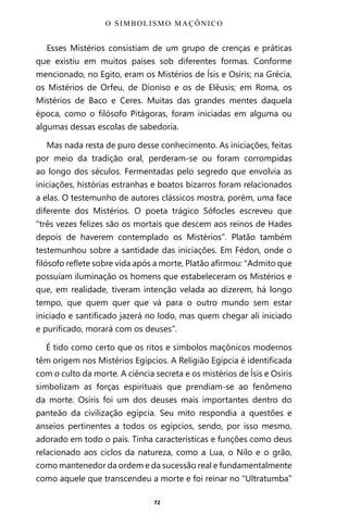 72
Esses Mistérios consistiam de um grupo de crenças e práticas
que existiu em muitos países sob diferentes formas. Conforme
mencionado, no Egito, eram os Mistérios de Ísis e Osíris; na Grécia,
os Mistérios de Orfeu, de Dioniso e os de Elêusis; em Roma, os
Mistérios de Baco e Ceres. Muitas das grandes mentes daquela
época, como o filósofo Pitágoras, foram iniciadas em alguma ou
algumas dessas escolas de sabedoria.
Mas nada resta de puro desse conhecimento. As iniciações, feitas
por meio da tradição oral, perderam-se ou foram corrompidas
ao longo dos séculos. Fermentadas pelo segredo que envolvia as
iniciações, histórias estranhas e boatos bizarros foram relacionados
a elas. O testemunho de autores clássicos mostra, porém, uma face
diferente dos Mistérios. O poeta trágico Sófocles escreveu que
“três vezes felizes são os mortais que descem aos reinos de Hades
depois de haverem contemplado os Mistérios”. Platão também
testemunhou sobre a santidade das iniciações. Em Fédon, onde o
filósofo reflete sobre vida após a morte, Platão afirmou: “Admito que
possuíam iluminação os homens que estabeleceram os Mistérios e
que, em realidade, tiveram intenção velada ao dizerem, há longo
tempo, que quem quer que vá para o outro mundo sem estar
iniciado e santificado jazerá no lodo, mas quem chegar ali iniciado
e purificado, morará com os deuses”.
É tido como certo que os ritos e símbolos maçônicos modernos
têm origem nos Mistérios Egípcios. A Religião Egípcia é identificada
com o culto da morte. A ciência secreta e os mistérios de Ísis e Osíris
simbolizam as forças espirituais que prendiam-se ao fenômeno
da morte. Osíris foi um dos deuses mais importantes dentro do
panteão da civilização egípcia. Seu mito respondia a questões e
anseios pertinentes a todos os egípcios, sendo, por isso mesmo,
adorado em todo o país. Tinha características e funções como deus
relacionado aos ciclos da natureza, como a Lua, o Nilo e o grão,
como mantenedor da ordem e da sucessão real e fundamentalmente
como aquele que transcendeu a morte e foi reinar no “Ultratumba”
O SIMBOLISMO MAÇÔNICO
Entre em nosso Canal no Telegram: t.me/BRASILREVISTAS
 