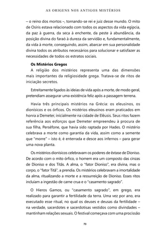 73
– o reino dos mortos –, tornando-se rei e juiz desse mundo. O mito
de Osíris estava relacionado com todos os aspectos da vida egípcia,
da paz à guerra, da seca à enchente, da peste à abundância, da
posição divina do faraó à dureza da servidão e, fundamentalmente,
da vida à morte, conseguindo, assim, abarcar em sua personalidade
divina todos os atributos necessários para solucionar e satisfazer as
necessidades de todos os estratos sociais.
Os Mistérios Gregos
A religião dos mistérios representa uma das dimensões
mais importantes da religiosidade grega. Tratava-se de ritos de
iniciação secretos.
Estreitamente ligados às ideias de vida após a morte, de modo geral,
pretendiam assegurar uma existência feliz após a passagem terrena.
Havia três principais mistérios na Grécia: os eleusinos, os
dionísicos e os órficos. Os mistérios eleusinos eram praticados em
honra a Demeter, inicialmente na cidade de Elêusis. Seus ritos fazem
referência aos esforços que Demeter empreendeu à procura de
sua filha, Perséfone, que havia sido raptada por Hades. O mistério
celebrava a morte como garantia da vida, assim como a semente
que “morre” – isto é, é enterrada e desce aos infernos – para gerar
uma nova planta.
Os mistérios dionísicos celebravam os poderes de êxtase de Dioniso.
De acordo com o mito órfico, o homem era um composto das cinzas
de Dioniso e dos Titãs. A alma, o “fator Dioniso”, era divina, mas o
corpo, o “fator Titã”, a prendia. Os mistérios celebravam a imortalidade
da alma, ritualizando a morte e a ressurreição de Dioniso. Esses ritos
incluíam a ingestão de carne crua e o “casamento sagrado”.
O Hieros Gamos, ou “casamento sagrado”, em grego, era
realizado para garantir a fertilidade da terra. Uma vez por ano, era
executado esse ritual, no qual os deuses e deusas da fertilidade –
na verdade, sacerdotes e sacerdotisas vestidos como divindades –
mantinham relações sexuais. O festival começava com uma procissão
AS ORIGENS NOS ANTIGOS MISTÉRIOS
Entre em nosso Canal no Telegram: t.me/BRASILREVISTAS
 