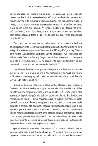 74
em celebração do casamento sagrado, seguida por uma troca de
presentes. Então, havia um rito de purificação e a festa de casamento,
propriamente dita. Depois, a câmara nupcial era preparada, onde, à
noite, o sacrocasal encontrava-se para executar a união do deus
e da deusa pelo ato sexual. Às vezes, o deus ou deusa “casava-
se” com um(a) mortal; outras, era o rei que desposava uma mulher
que simbolizava a terra e que dependia da sua força masculina
para frutificar.
“Os ritos de casamento sagrado eram uma parte central no
antigo paganismo”, escreveu a pesquisadora Miriam Harline no seu
artigo Sacred Marriage as Initiation in the Mistery Religions of Greece
and Rome (Casamento Sagrado Como Iniciação nas Religiões de
Mistério da Grécia e Roma). Segundo Harline, além de um rito para
garantir a fertilidade da terra, “o casamento sagrado também podia
ser usado como um instrumento de iniciação”.
Um desses festivais em que a iniciação aos mistérios acontecia
por meio do Hieros Gamos era o Anthesteria, um festival em honra
a Dioniso, a versão grega do deus romano Baco – deus da vinha, do
vinho e do êxtase místico.
Como o primeiro homem a fazer vinho ofereceu sua esposa a
Dioniso, durante o Anthesteria, que durava três dias, também a rainha
de Atenas era oferecida como esposa ao deus. A união entre eles
acontecia depois do pôr do sol do segundo dia, no Boukolion, ou
“estábulo do touro” – uma pequena casa na Ágora, mercado e parte
central da cidade. Porém, ninguém sabe ao certo o que acontecia
durante o casamento sagrado. Alguns estudiosos teorizam que o rei
aparecia para a rainha mascarado como o deus; outros imaginam a
rainha mantendo relações com uma arcaica estátua cerimonial. Todos
concordam, porém, que alguma forma de união física acontecia de
fato. E enquanto a rainha se empenhava nesse ato, as mulheres de
Atenas uniam-se a ela em espírito – e corpo.
Aparentemente a rainha não estava só. Durante o ritual, “antes
da consumação, a rainha auxiliava as 14 veneráveis, ou gerairai,
representantes das mulheres da cidade, a invocar os 14 altares”,
O SIMBOLISMO MAÇÔNICO
Entre em nosso Canal no Telegram: t.me/BRASILREVISTAS
 