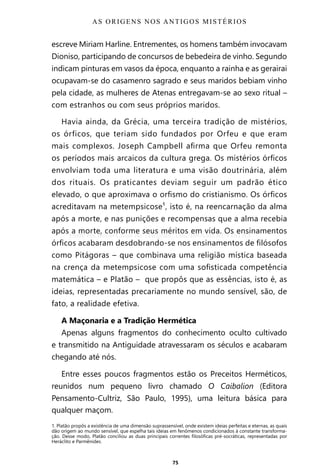 75
escreve Miriam Harline. Entrementes, os homens também invocavam
Dioniso, participando de concursos de bebedeira de vinho. Segundo
indicam pinturas em vasos da época, enquanto a rainha e as gerairai
ocupavam-se do casamenro sagrado e seus maridos bebiam vinho
pela cidade, as mulheres de Atenas entregavam-se ao sexo ritual –
com estranhos ou com seus próprios maridos.
Havia ainda, da Grécia, uma terceira tradição de mistérios,
os órficos, que teriam sido fundados por Orfeu e que eram
mais complexos. Joseph Campbell afirma que Orfeu remonta
os períodos mais arcaicos da cultura grega. Os mistérios órficos
envolviam toda uma literatura e uma visão doutrinária, além
dos rituais. Os praticantes deviam seguir um padrão ético
elevado, o que aproximava o orfismo do cristianismo. Os órficos
acreditavam na metempsicose¹, isto é, na reencarnação da alma
após a morte, e nas punições e recompensas que a alma recebia
após a morte, conforme seus méritos em vida. Os ensinamentos
órficos acabaram desdobrando-se nos ensinamentos de filósofos
como Pitágoras – que combinava uma religião mística baseada
na crença da metempsicose com uma sofisticada competência
matemática – e Platão – que propôs que as essências, isto é, as
ideias, representadas precariamente no mundo sensível, são, de
fato, a realidade efetiva.
A Maçonaria e a Tradição Hermética
Apenas alguns fragmentos do conhecimento oculto cultivado
e transmitido na Antiguidade atravessaram os séculos e acabaram
chegando até nós.
Entre esses poucos fragmentos estão os Preceitos Herméticos,
reunidos num pequeno livro chamado O Caibalion (Editora
Pensamento-Cultriz, São Paulo, 1995), uma leitura básica para
qualquer maçom.
AS ORIGENS NOS ANTIGOS MISTÉRIOS
1. Platão propôs a existência de uma dimensão suprassensível, onde existem ideias perfeitas e eternas, as quais
dão origem ao mundo sensível, que espelha tais ideias em fenômenos condicionados à constante transforma-
ção. Desse modo, Platão conciliou as duas principais correntes filosóficas pré-socráticas, representadas por
Heráclito e Parmênides.
Entre em nosso Canal no Telegram: t.me/BRASILREVISTAS
 