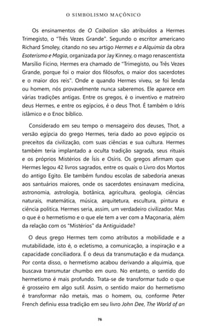 76
Os ensinamentos de O Caibalion são atribuídos a Hermes
Trimegisto, o “Três Vezes Grande”. Segundo o escritor americano
Richard Smoley, citando no seu artigo Hermes e a Alquimia da obra
Esoterismo e Magia, organizada por Jay Kinney, o mago renascentista
Marsílio Ficino, Hermes era chamado de “Trimegisto, ou Três Vezes
Grande, porque foi o maior dos filósofos, o maior dos sacerdotes
e o maior dos reis”. Onde e quando Hermes viveu, se foi lenda
ou homem, nós provavelmente nunca saberemos. Ele aparece em
várias tradições antigas. Entre os gregos, é o inventivo e matreiro
deus Hermes, e entre os egípcios, é o deus Thot. É também o Idris
islâmico e o Enoc bíblico.
Considerado em seu tempo o mensageiro dos deuses, Thot, a
versão egípcia do grego Hermes, teria dado ao povo egípcio os
preceitos da civilização, com suas ciências e sua cultura. Hermes
também teria implantado a oculta tradição sagrada, seus rituais
e os próprios Mistérios de Ísis e Osíris. Os gregos afirmam que
Hermes legou 42 livros sagrados, entre os quais o Livro dos Mortos
do antigo Egito. Ele também fundou escolas de sabedoria anexas
aos santuários maiores, onde os sacerdotes ensinavam medicina,
astronomia, astrologia, botânica, agricultura, geologia, ciências
naturais, matemática, música, arquitetura, escultura, pintura e
ciência política. Hermes seria, assim, um verdadeiro civilizador. Mas
o que é o hermetismo e o que ele tem a ver com a Maçonaria, além
da relação com os “Mistérios” da Antiguidade?
O deus grego Hermes tem como atributos a mobilidade e a
mutabilidade, isto é, o ecletismo, a comunicação, a inspiração e a
capacidade conciliadora. É o deus da transmutação e da mudança.
Por conta disso, o hermetismo acabou derivando a alquimia, que
buscava transmutar chumbo em ouro. No entanto, o sentido do
hermetismo é mais profundo. Trata-se de transformar tudo o que
é grosseiro em algo sutil. Assim, o sentido maior do hermetismo
é transformar não metais, mas o homem, ou, conforme Peter
French definiu essa tradição em seu livro John Dee, The World of an
O SIMBOLISMO MAÇÔNICO
Entre em nosso Canal no Telegram: t.me/BRASILREVISTAS
 