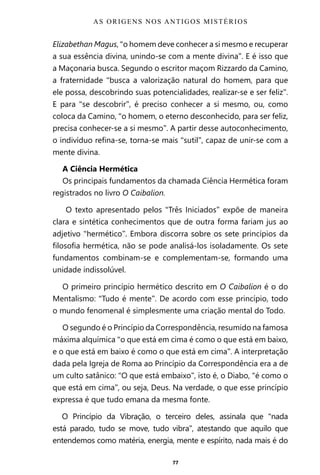 77
Elizabethan Magus, “o homem deve conhecer a si mesmo e recuperar
a sua essência divina, unindo-se com a mente divina”. E é isso que
a Maçonaria busca. Segundo o escritor maçom Rizzardo da Camino,
a fraternidade “busca a valorização natural do homem, para que
ele possa, descobrindo suas potencialidades, realizar-se e ser feliz”.
E para “se descobrir”, é preciso conhecer a si mesmo, ou, como
coloca da Camino, “o homem, o eterno desconhecido, para ser feliz,
precisa conhecer-se a si mesmo”. A partir desse autoconhecimento,
o indivíduo refina-se, torna-se mais “sutil”, capaz de unir-se com a
mente divina.
A Ciência Hermética
Os principais fundamentos da chamada Ciência Hermética foram
registrados no livro O Caibalion.
O texto apresentado pelos “Três Iniciados” expõe de maneira
clara e sintética conhecimentos que de outra forma fariam jus ao
adjetivo “hermético”. Embora discorra sobre os sete princípios da
filosofia hermética, não se pode analisá-los isoladamente. Os sete
fundamentos combinam-se e complementam-se, formando uma
unidade indissolúvel.
O primeiro princípio hermético descrito em O Caibalion é o do
Mentalismo: “Tudo é mente”. De acordo com esse princípio, todo
o mundo fenomenal é simplesmente uma criação mental do Todo.
O segundo é o Princípio da Correspondência, resumido na famosa
máxima alquímica “o que está em cima é como o que está em baixo,
e o que está em baixo é como o que está em cima”. A interpretação
dada pela Igreja de Roma ao Princípio da Correspondência era a de
um culto satânico: “O que está embaixo”, isto é, o Diabo, “é como o
que está em cima”, ou seja, Deus. Na verdade, o que esse princípio
expressa é que tudo emana da mesma fonte.
O Princípio da Vibração, o terceiro deles, assinala que “nada
está parado, tudo se move, tudo vibra”, atestando que aquilo que
entendemos como matéria, energia, mente e espírito, nada mais é do
AS ORIGENS NOS ANTIGOS MISTÉRIOS
Entre em nosso Canal no Telegram: t.me/BRASILREVISTAS
 