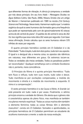 78
que diferentes formas de vibração. A ciência já comprovou a verdade
por trás desse princípio. Em seu livro Hado – Mensagens Ocultas na
Água (Editora Cultrix, São Paulo, 2006), Masaru Emoto cita um artigo
de Warren J. Hamerman publicado em 1989 na revista 21st Century
Science and Technology. Nesse texto, Hamerman explica que “a matéria
orgânica da qual os seres humanos são formados gera uma frequência
que pode ser representada pelo som de aproximadamente 42 oitavas
acima do dó central do piano”. O padrão do dó central é cerca de 262
Hz. Isso significa que essa nota vibra 262 vezes por segundo. Com base
nessa afirmação, Emoto calculou que os seres humanos vibram 570
trilhões de vezes por segundo.
O quarto princípio hermético contido em O Caibalion é o da
Polaridade: “Tudo é duplo, tudo tem dois polos, tudo tem seu oposto.
O igual e o desigual são a mesma coisa, os opostos são idênticos
em natureza, mas diferentes em graus. Os extremos tocam-se.
Todas as verdades são meias verdades. Todos os paradoxos podem
ser reconciliados”. Qualquer semelhança com o símbolo Ouroboros
não é, portanto, mera coincidência.
O Princípio do Ritmo é o quinto princípio Hermético: “Tudo
tem fluxo e refluxo, tudo tem suas marés, tudo sobe e desce.
Tudo manifesta-se por oscilações compensadas; a medida do
movimento à direita é a medida do movimento à esquerda. O
ritmo é a compensação”.
O sexto princípio hermético é o da Causa e Efeito. A Grande Lei
está presente em tudo: nada é por acaso. Finalmente, o sétimo
princípio encerra a verdade do Gênero. Ele atesta que o gênero não
é característica apenas do plano físico, mas manifesta-se também
nos planos mental e espiritual. “Todas as coisas machos têm também
o elemento feminino; todas as coisas fêmeas têm o elemento
masculino”, consta em O Caibalion. Somados e aprofundados, os
princípios herméticos de O Caibalion permitiram ao estudante de
ocultismo transmutar a mente: a razão da nossa evolução.
O SIMBOLISMO MAÇÔNICO
Entre em nosso Canal no Telegram: t.me/BRASILREVISTAS
 