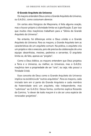 79
O Grande Arquiteto do Universo
Os maçons entendem Deus como o Grande Arquiteto do Universo,
ou G.A.D.U., como costumam abreviar.
Em certos atos litúrgicos da Maçonaria, é feita alguma oração,
mas o louvor próprio à divindade limita-se à glorificação. É por isso
que muitos ritos maçônicos trabalham para a “Glória do Grande
Arquiteto do Universo”.
No entanto, há diferenças entre o Deus cristão e o Grande
Arquiteto do Universo. Para os maçons, o Grande Arquiteto tem as
características de um arquiteto comum. Na prática, o arquiteto cria
um projeto e não o executa, pois ele precisa da colaboração de uma
equipe: desenhistas, mestres, pedreiros e serventes. O arquiteto
limita-se, de fato, apenas ao “projeto”.
Como o Deus bíblico, os maçons entendem que Deus projetou
a Terra e o Universo, ou melhor, os Universos, mas o G.A.D.U.
maçônico tem a propriedade de ser “uno”, ou seja, não possui a
Trindade Cristã.
Esse conceito de Deus como o Grande Arquiteto do Universo
implica na existência de “outros arquitetos”. Para os maçons, cada
iniciado tem em si parte do Grande Arquiteto e cada membro
da fraternidade será um arquiteto, não independente, mas
“submisso” ao G.A.D.U. Dessa forma, conforme explica Rizzardo
da Camino, “o dever de todo maçom é o de ser uma espécie de
renovador projetista”.
AS ORIGENS NOS ANTIGOS MISTÉRIOS
Entre em nosso Canal no Telegram: t.me/BRASILREVISTAS
 