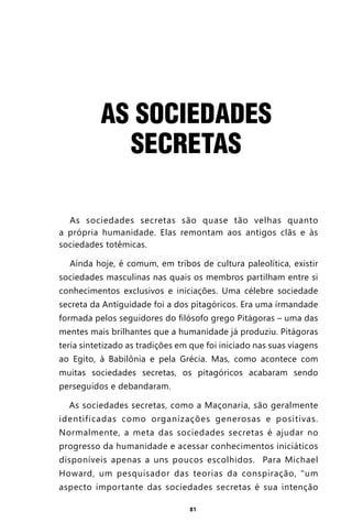 81
AS SOCIEDADES
SECRETAS
As sociedades secretas são quase tão velhas quanto
a própria humanidade. Elas remontam aos antigos clãs e às
sociedades totêmicas.
Ainda hoje, é comum, em tribos de cultura paleolítica, existir
sociedades masculinas nas quais os membros partilham entre si
conhecimentos exclusivos e iniciações. Uma célebre sociedade
secreta da Antiguidade foi a dos pitagóricos. Era uma irmandade
formada pelos seguidores do filósofo grego Pitágoras – uma das
mentes mais brilhantes que a humanidade já produziu. Pitágoras
teria sintetizado as tradições em que foi iniciado nas suas viagens
ao Egito, à Babilônia e pela Grécia. Mas, como acontece com
muitas sociedades secretas, os pitagóricos acabaram sendo
perseguidos e debandaram.
As sociedades secretas, como a Maçonaria, são geralmente
identificadas como organizações generosas e positivas.
Normalmente, a meta das sociedades secretas é ajudar no
progresso da humanidade e acessar conhecimentos iniciáticos
disponíveis apenas a uns poucos escolhidos. Para Michael
Howard, um pesquisador das teorias da conspiração, “um
aspecto importante das sociedades secretas é sua intenção
Entre em nosso Canal no Telegram: t.me/BRASILREVISTAS
 