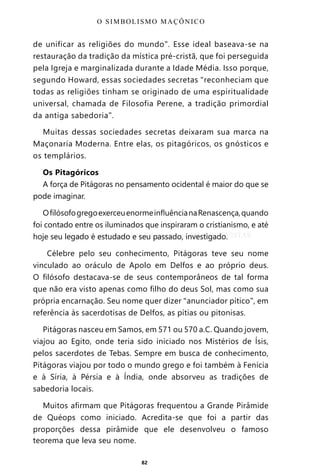 82
de unificar as religiões do mundo”. Esse ideal baseava-se na
restauração da tradição da mística pré-cristã, que foi perseguida
pela Igreja e marginalizada durante a Idade Média. Isso porque,
segundo Howard, essas sociedades secretas “reconheciam que
todas as religiões tinham se originado de uma espiritualidade
universal, chamada de Filosofia Perene, a tradição primordial
da antiga sabedoria”.
Muitas dessas sociedades secretas deixaram sua marca na
Maçonaria Moderna. Entre elas, os pitagóricos, os gnósticos e
os templários.
Os Pitagóricos
A força de Pitágoras no pensamento ocidental é maior do que se
pode imaginar.
OfilósofogregoexerceuenormeinfluêncianaRenascença,quando
foi contado entre os iluminados que inspiraram o cristianismo, e até
hoje seu legado é estudado e seu passado, investigado.
Célebre pelo seu conhecimento, Pitágoras teve seu nome
vinculado ao oráculo de Apolo em Delfos e ao próprio deus.
O filósofo destacava-se de seus contemporâneos de tal forma
que não era visto apenas como filho do deus Sol, mas como sua
própria encarnação. Seu nome quer dizer “anunciador pítico”, em
referência às sacerdotisas de Delfos, as pítias ou pitonisas.
Pitágoras nasceu em Samos, em 571 ou 570 a.C. Quando jovem,
viajou ao Egito, onde teria sido iniciado nos Mistérios de Ísis,
pelos sacerdotes de Tebas. Sempre em busca de conhecimento,
Pitágoras viajou por todo o mundo grego e foi também à Fenícia
e à Síria, à Pérsia e à Índia, onde absorveu as tradições de
sabedoria locais.
Muitos afirmam que Pitágoras frequentou a Grande Pirâmide
de Quéops como iniciado. Acredita-se que foi a partir das
proporções dessa pirâmide que ele desenvolveu o famoso
teorema que leva seu nome.
O SIMBOLISMO MAÇÔNICO
Entre em nosso Canal no Telegram: t.me/BRASILREVISTAS
 