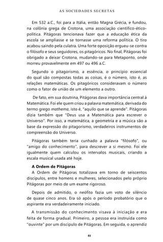 83
Em 532 a.C., foi para a Itália, então Magna Grécia, e fundou,
na colônia grega de Crotona, uma associação científico-ético-
política. Pitágoras tencionava fazer que a educação ética da
escola se ampliasse e se tornasse uma reforma política. O tiro
acabou saindo pela culatra. Uma forte oposição ergueu-se contra
o filósofo e seus seguidores, os pitagóricos. No final, Pitágoras foi
obrigado a deixar Crotona, mudando-se para Metaponto, onde
morreu provavelmente em 497 ou 496 a.C.
Segundo o pitagorismo, a essência, o princípio essencial
do qual são compostas todas as coisas, é o número, isto é, as
relações matemáticas. Os pitagóricos consideravam o número
como o fator de união de um elemento a outro.
De fato, em sua doutrina, Pitágoras dava importância central à
Matemática. Foi ele quem criou a palavra matemática, derivada do
termo grego mathema, isto é, “aquilo que se aprende”. Pitágoras
dizia também que “Deus usa a Matemática para escrever o
Universo”. Por isso, a matemática, a geometria e a música são a
base da expressão do pitagorismo, verdadeiros instrumentos de
compreensão do Universo.
Pitágoras também teria cunhado a palavra “filósofo”, ou
“amigo do conhecimento”, para descrever a si mesmo. Foi ele
igualmente quem calculou os intervalos musicais, criando a
escala musical usada até hoje.
A Ordem de Pitágoras
A Ordem de Pitágoras totalizava em torno de seiscentos
discípulos, entre homens e mulheres, selecionados pelo próprio
Pitágoras por meio de um exame rigoroso.
Depois de admitido, o neófito fazia um voto de silêncio
de quase cinco anos. Era só após o período probatório que o
aspirante era verdadeiramente iniciado.
A transmissão do conhecimento visava à iniciação e era
feita de forma gradual. Primeiro, a pessoa era instruída como
“ouvinte” por um discípulo de Pitágoras. Em seguida, o aprendiz
AS SOCIEDADES SECRETAS
Entre em nosso Canal no Telegram: t.me/BRASILREVISTAS
 