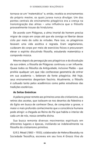 84
tornava-se um “matemático” e, então, recebia os ensinamentos
do próprio mestre, os quais jurava nunca divulgar. Um dos
pontos centrais do ensinamento pitagórico era a crença na
transmigração das almas – uma influência que o filósofo
provavelmente trouxe do hinduísmo.
De acordo com Pitágoras, a alma imortal do homem precisa
migrar de corpo em corpo até que ela consiga se libertar desse
ciclo por meio do culto às virtudes. Para isso, os pitagóricos
levavam uma vida ascética e regrada. Eram vegetarianos,
cuidavam do corpo por meio de exercícios físicos e procuravam
elevar o espírito discutindo filosofia, estudando matemática e
compondo música.
Mesmo depois da perseguição aos pitagóricos e da dissolução
da sua ordem, a filosofia de Pitágoras continuou a ser influente.
Quase todos os filósofos da Antiguidade, inclusive Platão – que
proibia qualquer um que não conhecesse geometria de entrar
em sua academia –, beberam da fonte pitagórica. Até hoje,
seus ensinamentos despertam fascínio. Atualmente, o filósofo
é cultuado tanto pelos acadêmicos como pelos estudiosos das
tradições esotéricas.
As Seitas Gnósticas
A palavra gnose remete aos primeiros anos do cristianismo, aos
retiros dos ascetas, que isolavam-se nos desertos da Palestina e
do Egito em busca de conhecer Deus, de conquistar a gnose, o
maior e mais profundo conhecimento que a consciência humana
pode atingir: a chegada ao Reino do Pai que habita o interior de
cada um de nós, nossa centelha divina.
Sua busca remonta diversos movimentos espirituais em
diferentes lugares e épocas, instilando-se indelevelmente na
filosofia do cristianismo primitivo.
G.R.S. Mead (1863 – 1933), colaborador de Helena Blavatsky na
Sociedade Teosófica, escreveu em seu livro A Gnosis Viva do
O SIMBOLISMO MAÇÔNICO
Entre em nosso Canal no Telegram: t.me/BRASILREVISTAS
 