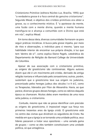 85
Cristianismo Primitivo (editora Núcleo Luz, Brasília, 1995) que
“a verdadeira gnose é o foco central do genuíno cristianismo”.
Segundo Mead, o objetivo dos cristãos primitivos era obter a
gnose, ou o conhecimento místico. É “a apoteose da mente,
uma fusão com a mente divina, quando a mente humana
transfigura-se e alcança a comunhão com o Divino que está
em nós”, explica Mead.
Em torno dessa ideia, diversas comunidades formaram-se para
seguir práticas iniciáticas. A busca pela gnose impelia, por meio
de ritos e observações, o indivíduo para si mesmo, “para sua
habilidade interior de encontrar sua própria direção, à luz que
tem ‘dentro de si’”, como explica Elaine Pagels, catedrática do
Departamento de Religião do Barnard College da Universidade
de Columbia.
Apesar de sua associação com o cristianismo primitivo,
as origens do gnosticismo são controversas. Alguns autores
dizem que ele é um movimento pré-cristão, derivado da antiga
religião iraniana e influenciado pelo zoroastrismo; outros, porém,
sustentam que o gnosticismo teve sua origem no judaísmo,
preconizado pelos hereges judeus dos séculos I e II d.C, como
os Terapeutas, liderados por Fílon de Alexandria. Havia, ao que
parece, diversos grupos desses hereges, como os rabinos daquela
época os chamaram. Muitos deles eram membros de uma nova
seita judaica, o cristianismo.
Contudo, mesmo que não se possa identificar com precisão
as origens do gnosticismo, é impossível negar sua força nos
primeiros trezentos anos da Igreja cristã. O gnosticismo está
no centro das cismas que dividiram os seguidores de Cristo. Na
medida em que a Igreja ia se tornando uma unidade política, seus
líderes passaram a tratar seus opositores – uma variada gama
de grupos – como se eles também constituíssem uma unidade
política, só que antagônica.
AS SOCIEDADES SECRETAS
Entre em nosso Canal no Telegram: t.me/BRASILREVISTAS
 