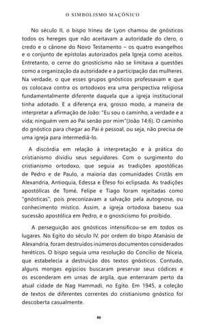 86
No século II, o bispo Irineu de Lyon chamou de gnósticos
todos os hereges que não aceitavam a autoridade do clero, o
credo e o cânone do Novo Testamento – os quatro evangelhos
e o conjunto de epístolas autorizados pela Igreja como aceitos.
Entretanto, o cerne do gnosticismo não se limitava a questões
como a organização da autoridade e a participação das mulheres.
Na verdade, o que esses grupos gnósticos professavam e que
os colocava contra os ortodoxos era uma perspectiva religiosa
fundamentalmente diferente daquela que a igreja institucional
tinha adotado. E a diferença era, grosso modo, a maneira de
interpretar a afirmação de João: “Eu sou o caminho, a verdade e a
vida; ninguém vem ao Pai senão por mim”(João 14:6). O caminho
do gnóstico para chegar ao Pai é pessoal, ou seja, não precisa de
uma igreja para intermediá-lo.
A discórdia em relação à interpretação e à prática do
cristianismo dividiu seus seguidores. Com o surgimento do
cristianismo ortodoxo, que seguia as tradições apostólicas
de Pedro e de Paulo, a maioria das comunidades Cristãs em
Alexandria, Antioquia, Edessa e Éfeso foi eclipsada. As tradições
apostólicas de Tomé, Felipe e Tiago foram rejeitadas como
“gnósticas”, pois preconizavam a salvação pela autognose, ou
conhecimento místico. Assim, a igreja ortodoxa baseou sua
sucessão apostólica em Pedro, e o gnosticismo foi proibido.
A perseguição aos gnósticos intensificou-se em todos os
lugares. No Egito do século IV, por ordem do bispo Atanásio de
Alexandria, foram destruídos inúmeros documentos considerados
heréticos. O bispo seguia uma resolução do Concílio de Niceia,
que estabelecia a destruição dos textos gnósticos. Contudo,
alguns monges egípcios buscaram preservar seus códices e
os esconderam em urnas de argila, que enterraram perto da
atual cidade de Nag Hammadi, no Egito. Em 1945, a coleção
de textos de diferentes correntes do cristianismo gnóstico foi
descoberta casualmente.
O SIMBOLISMO MAÇÔNICO
Entre em nosso Canal no Telegram: t.me/BRASILREVISTAS
 