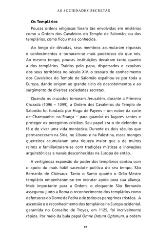 87
Os Templários
Poucas ordens religiosas foram tão envolvidas em mistérios
como a Ordem dos Cavaleiros do Templo de Salomão, ou dos
templários, como ficou mais conhecida.
Ao longo de décadas, seus membros acumularam riquezas
e conhecimentos e tornaram-se mais poderosos do que reis.
Ao mesmo tempo, poucas instituições decaíram tanto quanto
a dos templários. Traídos pelo papa, dispersados e expulsos
dos seus territórios no século XIV, o tesouro de conhecimento
dos Cavaleiros do Templo de Salomão espalhou-se por toda a
Europa, dando origem ao grande ciclo de descobrimentos e ao
surgimento de diversas sociedades secretas.
Quando os cruzados tomaram Jerusalém, durante a Primeira
Cruzada (1096 – 1099), a Ordem dos Cavaleiros do Templo de
Salomão foi fundada por Hugo de Payens – um nobre da corte
de Champanhe, na França – para guardar os lugares santos e
proteger os peregrinos cristãos. Seu papel era o de defender a
fé e de viver uma vida monástica. Durante os dois séculos que
permaneceram na Síria, no Líbano e na Palestina, esses monges
guerreiros acumularam uma riqueza maior que a de muitos
reinos e familiarizaram-se com tradições místicas e inovações
arquitetônicas e navais desconhecidas na Europa de então.
A vertiginosa expansão do poder dos templários contou com
o apoio do mais hábil sacerdote político do seu tempo, São
Bernardo de Clairvaux. Tanto o Santo quanto o Grão-Mestre
templário empenharam-se em recrutar apoio para sua aliança.
Mais importante para a Ordem, o eloquente São Bernardo
assegurou junto a Roma o reconhecimento dos templários como
defensores do Domo de Pedra e de todos os peregrinos cristãos. A
ascensão e o reconhecimento dos templários na Europa ocidental,
garantida no Conselho de Troyes, em 1129, foi incrivelmente
rápida. Por meio da bula papal Omne Datum Optimum, a ordem
AS SOCIEDADES SECRETAS
Entre em nosso Canal no Telegram: t.me/BRASILREVISTAS
 