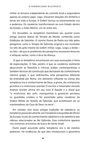 88
militar se tornaria independente do controle local e responderia
apenas ao próprio papa. Logo, choveram doações em dinheiro e
terras em toda a Europa. A Ordem tornou-se extremamente rica
e poderosa. Os cavaleiros transformaram-se num Estado dentro
do Estado, o Grão-Mestre, um rei entre reis.
Em Jerusalém, os templários mantinham seu quartel numa
antiga caverna abaixo do Templo do Monte, conhecida como
Estábulos de Salomão. O vizinho Domo da Pedra era tido pelos
peregrinos como o Templo de Salomão original e era mostrado
no selo do grão-mestre da ordem militar. Logo, surgiu a lenda –
ou fato – de que os protetores dos peregrinos escavaram tesouros
e relíquias santas, como a Arca da Aliança.
O que os templários encontraram em suas escavações é tema
de especulações. O fato, porém, é que os cavaleiros realmente
absorveram as filosofias e ciências árabes contemporâneas e
também técnicas de construção que derivavam do conhecimento
clássico grego, o que sedimentou uma perspectiva diferente
da entendida por Roma. Um elemento influente na crença dos
templários era o conhecimento de Deus, a gnose, do cristianismo
primitivo e o misticismo oriental. O escritor e historiador escocês
Andrew Sinclair afirma em seu livro A Espada e o Graal que
“o misticismo dos sufis, maniqueístas e gnósticos permeou
os guardiões cristãos e foi assimilado pelos cavaleiros da
Ordem Militar do Templo de Salomão, que acreditavam ser os
mantenedores da Casa de Deus na terra”.
Em contato com essas antigas tradições de sabedoria, os
templários passaram adiante, aos trovadores e às guildas de ofícios
da Europa, muito do conhecimento cabalístico e da sabedoria dos
rabinos relacionados ao Rei Salomão. Esse simbolismo aparece
nos romances arturianos da busca do Santo Graal.
Outro papel assumido pelos templários era o de mestres
pedreiros. Há evidências de que eles introduziram a geometria
O SIMBOLISMO MAÇÔNICO
Entre em nosso Canal no Telegram: t.me/BRASILREVISTAS
 