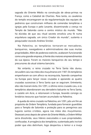89
sagrada do Oriente Médio na construção de obras-primas na
França, como a Catedral de Chartres. Para tanto, os cavaleiros
do templo encarregaram-se da regulamentação das equipes de
pedreiros que construíram milhares de comendas templárias e
igrejas pela Europa e pelo Levante, disseminando a crença no
Templo de Salomão como o centro místico do mundo. “Não
há dúvidas de que seu ritual secreto envolvia uma fé numa
arquitetura sagrada, um único Criador do mundo”, sustenta o
pesquisador escocês Andrew Sinclair.
Na Palestina, os templários tornaram-se mercadores,
banqueiros, navegadores e administradores das suas muitas
propriedades. Além de poderoso exército, acabaram funcionando
como uma grande empresa, à frente dos maiores empreendimentos
da sua época. Foram os maiores banqueiros do seu tempo e
precursores do atual sistema bancário.
No entanto, o reino cruzado na Terra Santa não durou.
Jerusalém caiu nas mãos dos muçulmanos em 1187. Os templários
empenharam-se com afinco na reconquista, fazendo campanhas
na Europa para lançar novas cruzadas e apoiando as quatro
cruzadas sucessivas à Terra Santa que se seguiram. Entretanto,
eles não tiveram êxito. Em 1291, o último reino cruzado caiu, e os
templários abandonaram seu derradeiro baluarte na Terra Santa,
o castelo em Acre, e retornaram à Europa, levando consigo os
lendários tesouros que haviam acumulado na Palestina.
A queda do reino cruzado na Palestina, em 1291, pôs um fim ao
propósito da Ordem Templária, fundada para fornecer guardiões
para o Templo de Salomão e proteção para os peregrinos aos
lugares santos cristãos, agora nas mãos dos muçulmanos.
Dezesseis anos depois de saírem do Oriente Médio, a Ordem Militar
seria dissolvida, seus líderes executados e suas propriedades,
confiscadas. A arrogância dos templários, sustentada pelo incrível
poder que eles detinham, logo despertou o temor e a inveja
AS SOCIEDADES SECRETAS
Entre em nosso Canal no Telegram: t.me/BRASILREVISTAS
 
