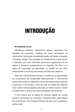 9
INTRODUÇÃO
Os Pedreiros-Livres
Habilidosos pedreiros, marceneiros capazes, detentores dos
segredos da geometria, criadores de novas tecnologias, os
construtores alcançaram considerável poder em todas as grandes
civilizações antigas. Para proteger tal conhecimento e para exercer
a liberdade que suas realizações garantiam, organizaram-se em
grupos e passavam gradativamente os segredos do ofício e as
regras da corporação aos aprendizes, na medida em que estes
conquistavam a confiança dos demais membros da categoria.
Além dos conhecimentos técnicos e científicos, as organizações
de construtores da Antiguidade desenvolveram e transmitiram
valores democráticos, adotando uma postura que buscava valorizar
e aprimorar o ser humano, acima de tudo. Ao longo dos milênios,
esses valores foram passados para todas as classes sociais e vieram
a fundamentar a criação das atuais sociedades democráticas.
É uma história que se repete em diversas regiões do mundo
desde os primórdios da civilização, conduzida pelas organizações
de construtores; uma instigante história de busca por igualdade e
justiça social.
Entre em nosso Canal no Telegram: t.me/BRASILREVISTAS
 
