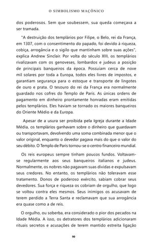 90
dos poderosos. Sem que soubessem, sua queda começava a
ser tramada.
“A destruição dos templários por Filipe, o Belo, rei da França,
em 1307, com o consentimento do papado, foi devido à riqueza,
cobiça, arrogância e o sigilo que mantinham sobre suas ações”,
explica Andrew Sinclair. Por volta do século XIII, os templários
rivalizavam com os genoveses, lombardos e judeus a posição
de principais banqueiros da época. Possuíam cerca de nove
mil solares por toda a Europa, todos eles livres de impostos, e
garantiam segurança para o estoque e transporte de lingotes
de ouro e prata. O tesouro do rei da França era normalmente
guardado nos cofres do Templo de Paris. As únicas ordens de
pagamento em dinheiro prontamente honradas eram emitidas
pelos templários. Eles haviam se tornado os maiores banqueiros
do Oriente Médio e da Europa.
Apesar de a usura ser proibida pela Igreja durante a Idade
Média, os templários ganhavam sobre o dinheiro que guardavam
ou transportavam, devolvendo uma soma combinada menor que o
valor original, enquanto o devedor pagava mais do que o valor do
seu débito. O Templo de Paris tornou-se o centro financeiro mundial.
Os reis europeus sempre tinham poucos fundos. Voltavam-
se regularmente aos seus banqueiros italianos e judeus.
Normalmente, os nobres não pagavam suas dívidas e expulsavam
seus credores. No entanto, os templários não toleravam esse
tratamento. Donos de poderoso exército, sabiam cobrar seus
devedores. Sua força e riqueza os cobriam de orgulho, que logo
se voltou contra eles mesmos. Seus inimigos os acusavam de
terem perdido a Terra Santa e reclamavam que sua arrogância
era quase como a de reis.
O orgulho, ou soberba, era considerado o pior dos pecados na
Idade Média. A isso, os detratores dos templários adicionaram
rituais secretos e acusações de terem mantido estreita ligação
O SIMBOLISMO MAÇÔNICO
Entre em nosso Canal no Telegram: t.me/BRASILREVISTAS
 
