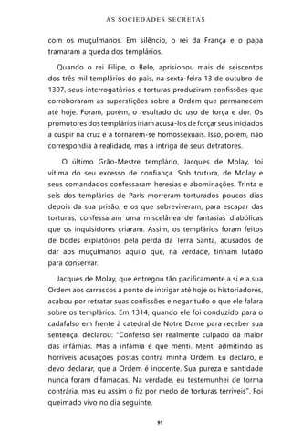 91
com os muçulmanos. Em silêncio, o rei da França e o papa
tramaram a queda dos templários.
Quando o rei Filipe, o Belo, aprisionou mais de seiscentos
dos três mil templários do país, na sexta-feira 13 de outubro de
1307, seus interrogatórios e torturas produziram confissões que
corroboraram as superstições sobre a Ordem que permanecem
até hoje. Foram, porém, o resultado do uso de força e dor. Os
promotores dos templários iriam acusá-los de forçar seus iniciados
a cuspir na cruz e a tornarem-se homossexuais. Isso, porém, não
correspondia à realidade, mas à intriga de seus detratores.
O último Grão-Mestre templário, Jacques de Molay, foi
vítima do seu excesso de confiança. Sob tortura, de Molay e
seus comandados confessaram heresias e abominações. Trinta e
seis dos templários de Paris morreram torturados poucos dias
depois da sua prisão, e os que sobreviveram, para escapar das
torturas, confessaram uma miscelânea de fantasias diabólicas
que os inquisidores criaram. Assim, os templários foram feitos
de bodes expiatórios pela perda da Terra Santa, acusados de
dar aos muçulmanos aquilo que, na verdade, tinham lutado
para conservar.
Jacques de Molay, que entregou tão pacificamente a si e a sua
Ordem aos carrascos a ponto de intrigar até hoje os historiadores,
acabou por retratar suas confissões e negar tudo o que ele falara
sobre os templários. Em 1314, quando ele foi conduzido para o
cadafalso em frente à catedral de Notre Dame para receber sua
sentença, declarou: “Confesso ser realmente culpado da maior
das infâmias. Mas a infâmia é que menti. Menti admitindo as
horríveis acusações postas contra minha Ordem. Eu declaro, e
devo declarar, que a Ordem é inocente. Sua pureza e santidade
nunca foram difamadas. Na verdade, eu testemunhei de forma
contrária, mas eu assim o fiz por medo de torturas terríveis”. Foi
queimado vivo no dia seguinte.
AS SOCIEDADES SECRETAS
Entre em nosso Canal no Telegram: t.me/BRASILREVISTAS
 