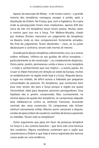 92
Apesar da execução de Molay – e de muitos outros – a grande
maioria dos templários conseguiu escapar à prisão, após a
dissolução da Ordem. Na França, que, com a Inglaterra, foi o país
onde as perseguições foram mais implacáveis, apenas 630 dos
cerca de três mil templários locais foram presos. Muitas vezes
o motivo para isso era a força. Tim Wallace-Murphy, citado
por Andrew Sinclair, menciona um julgamento de templários
na Bavária onde os réus compareceram fortemente armados.
No final do julgamento, foram absolvidos – claro, se os juízes
declarassem o contrário, teriam sido mortos ali mesmo.
Grande parte desses templários sobreviventes uniu-se a outras
ordens militares, infiltrou-se nas guildas de ofício europeias –
particularmente as de construção –, ou simplesmente dispersou.
Outra parte, porém, permaneceu unida e levou a cruz templária
– e todo o conhecimento que isso implica – a outros países. Ao
cruzar os Alpes franceses em direção ao oeste da Europa, muitos
se estabeleceram na região onde hoje é a Suíça. Naquela época,
o lugar era isolado, de difícil acesso e habitado por pequenas
comunidades de pastores. Os templários, que conheciam bem
essa rota, teriam ido para a Suíça porque a região era quase
intransitável, ideal para despistar possíveis perseguidores. Essa
hipótese não é, porém, comprovada. Mas, curiosamente, na
mesma época da queda dos templários, os camponeses daquela
área rebelaram-se contra os senhores franceses, buscando
controle das rotas comerciais. Os camponeses não tinham
nenhum treinamento militar. Mesmo assim, venceram a disputa.
Lendas da época falam de cavaleiros vestidos de branco apoiando
os rebeldes. Teriam sido os templários?
Outro argumento que pesa em favor da presença templária
na Suíça é o seu sistema bancário – que teria sido uma herança
dos cavaleiros. Alguns estudiosos sustentam que o sigilo que
caracterizava a Ordem e que hoje é marca registrada dos bancos
suíços pode ser uma evidência.
O SIMBOLISMO MAÇÔNICO
Entre em nosso Canal no Telegram: t.me/BRASILREVISTAS
 