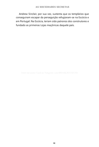 93
Andrew Sinclair, por sua vez, sustenta que os templários que
conseguiram escapar da perseguição refugiaram-se na Escócia e
em Portugal. Na Escócia, teriam sido patronos dos construtores e
fundado as primeiras Lojas maçônicas daquele país.
AS SOCIEDADES SECRETAS
Entre em nosso Canal no Telegram: t.me/BRASILREVISTAS
 