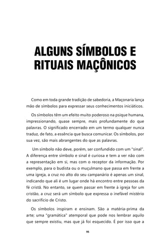 95
ALGUNS SÍMBOLOS E
RITUAIS MAÇÔNICOS
Como em toda grande tradição de sabedoria, a Maçonaria lança
mão de símbolos para expressar seus conhecimentos iniciáticos.
Os símbolos têm um efeito muito poderoso na psique humana,
impressionando, quase sempre, mais profundamente do que
palavras. O significado encerrado em um termo qualquer nunca
traduz, de fato, a essência que busca comunicar. Os símbolos, por
sua vez, são mais abrangentes do que as palavras.
Um símbolo não deve, porém, ser confundido com um “sinal”.
A diferença entre símbolo e sinal é curiosa e tem a ver não com
a representação em si, mas com o receptor da informação. Por
exemplo, para o budista ou o muçulmano que passa em frente a
uma igreja, a cruz no alto do seu campanário é apenas um sinal,
indicando que ali é um lugar onde há encontro entre pessoas da
fé cristã. No entanto, se quem passar em frente à igreja for um
cristão, a cruz será um símbolo que expressa o inefável mistério
do sacrifício de Cristo.
Os símbolos inspiram e ensinam. São a matéria-prima da
arte; uma “gramática” atemporal que pode nos lembrar aquilo
que sempre existiu, mas que já foi esquecido. É por isso que a
Entre em nosso Canal no Telegram: t.me/BRASILREVISTAS
 