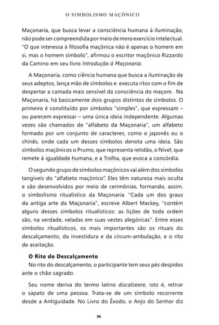 96
Maçonaria, que busca levar a consciência humana à iluminação,
nãopodesercompreendidapormeiodemeroexercíciointelectual.
“O que interessa à filosofia maçônica não é apenas o homem em
si, mas o homem símbolo”, afirmou o escritor maçônico Rizzardo
da Camino em seu livro Introdução à Maçonaria.
A Maçonaria, como ciência humana que busca a iluminação de
seus adeptos, lança mão de símbolos e executa ritos com o fim de
despertar a camada mais sensível da consciência do maçom. Na
Maçonaria, há basicamente dois grupos distintos de símbolos. O
primeiro é constituído por símbolos “simples”, que expressam –
ou parecem expressar – uma única ideia independente. Algumas
vezes são chamados de “alfabeto da Maçonaria”, um alfabeto
formado por um conjunto de caracteres, como o japonês ou o
chinês, onde cada um desses símbolos denota uma ideia. São
símbolos maçônicos o Prumo, que representa retidão, o Nível, que
remete à igualdade humana, e a Trolha, que evoca a concórdia.
O segundo grupo de símbolos maçônicos vai além dos símbolos
tangíveis do “alfabeto maçônico”. Eles têm natureza mais oculta
e são desenvolvidos por meio de cerimônias, formando, assim,
o simbolismo ritualístico da Maçonaria. “Cada um dos graus
da antiga arte da Maçonaria”, escreve Albert Mackey, “contém
alguns desses símbolos ritualísticos: as lições de toda ordem
são, na verdade, veladas em suas vestes alegóricas”. Entre esses
símbolos ritualísticos, os mais importantes são os rituais do
descalçamento, da investidura e da circum-ambulação, e o rito
de aceitação.
O Rito do Descalçamento
No rito do descalçamento, o participante tem seus pés despidos
ante o chão sagrado.
Seu nome deriva do termo latino discalceare, isto é, retirar
o sapato de uma pessoa. Trata-se de um símbolo recorrente
desde a Antiguidade. No Livro do Êxodo, o Anjo do Senhor diz
O SIMBOLISMO MAÇÔNICO
Entre em nosso Canal no Telegram: t.me/BRASILREVISTAS
 