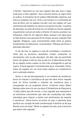 97
a Moisés: “Aproxima-se, tira seus sapatos dos pés, pois o lugar
onde pisa é chão sagrado”. Esse costume tornou-se regra entre
os judeus. O estudioso da lei judaica Maimônides registrou que
entre os israelitas não era “lícito a um homem vir à montanha da
casa de Deus com os sapatos nos pés, com seu cajado, em suas
vestimentas de trabalho ou mesmo com poeira nos pés”. A prática
de descalçar-se antes de entrar em um templo ou recinto sagrado
é igualmente comum em todo o Oriente. O mesmo acontece nas
mesquitas, onde há, em algumas delas, tanques com água para
os fiéis lavarem seus pés para tê-los limpos ao pisar naquele chão
sagrado. Pitágoras, cujos ensinamentos estão entre as pedras
fundamentais da Maçonaria, recomendava: “Ofereça sacrifícios e
adoração descalço”.
O ato de tirar os sapatos é sinal de humildade e reverência.
Tanto que os primeiros sacerdotes cristãos conduziam os
sacramentos com os pés descalços. De fato, não era permitido
entrar nas igrejas a não ser com os pés nus. A ideia deriva do fato
de os sapatos serem usados no dia a dia, protegendo os pés da
sujeira. O local sagrado é inerentemente puro, imaculado. Assim,
entrar de sapatos em um local santo implica em contaminá-lo
com a poluição exterior.
Assim, o rito do descalçamento é um símbolo de reverência.
Evoca no maçom a consciência de que ele deve entrar naquele
local de forma humilde e imbuído de reverência para a
consagração de um propósito divino. Conforme notou Albert
Mackey sobre esse rito em sua obra O Simbolismo da Maçonaria,
“a lição solene que ele ensina, a cena sagrada que representa e
as cerimônias comoventes que nele são conduzidas são todas
calculadas para inspirar a mente com sentimentos de respeito
e reverência”. Dessa forma, ao entrar na Loja, o aspirante deve
purificar seu coração de toda contaminação e lembrar-se do que
Moisés ouviu do Anjo: “Retire os sapatos dos pés, pois o local em
que está é solo sagrado”.
ALGUNS SÍMBOLOS E RITUAIS MAÇÔNICOS
Entre em nosso Canal no Telegram: t.me/BRASILREVISTAS
 