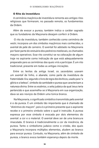 98
O Rito da Investidura
A cerimônia maçônica de investidura remonta aos antigos ritos
religiosos que formaram, no passado remoto, os fundamentos
da Ordem.
Além de evocar a pureza, também indica o caráter sagrado
que os fundadores da Maçonaria desejam conferir à Ordem.
O rito da investidura, também conhecido como cerimônia de
vestir, incorpora um dos símbolos maçônicos mais conhecidos, o
avental de pele de carneiro. O avental foi adotado na Maçonaria
por fazer parte do vestuário dos pedreiros medievais, os chamados
maçons operativos. Esse rito constitui-se na colocação de algum
traje no aspirante como indicação de que está adequadamente
preparado para as cerimônias das quais virá a participar. É um rito
tradicional, presente em todas as antigas iniciações.
Entre os levitas da antiga Israel, os sacerdotes usavam
um avental de linho, o abanete, como parte da investidura da
fraternidade. Era, segundo o livro de regra dos levíticos, usado para “a
glória e a beleza”, símbolo da santidade e pureza que caracterizam a
natureza divina. Entre os essênios, a seita judaica da qual Jesus teria
pertencido e que assemelha-se à Maçonaria em sua organização,
dava-se aos noviços da Ordem uma túnica branca.
Na Maçonaria, o significado simbólico transmitido pelo avental
é o da pureza. É um símbolo tão importante que é chamado de
“distintivo do maçom”, pois é o primeiro presente que o aspirante
recebe e o primeiro símbolo sobre o qual é instruído. A pureza
expressa por esse símbolo é evocada por dois elementos do
avental: a cor e o material. O avental deve ser de uma brancura
imaculada. O branco é tradicionalmente a cor da inocência, da
pureza. Tanto o simbolismo judaico como o cristão, dos quais
a Maçonaria incorpora múltiplos elementos, aludem ao branco
para evocar pureza. Contudo, na Maçonaria, além de símbolo de
pureza, o branco evoca também esperança depois da morte.
O SIMBOLISMO MAÇÔNICO
Entre em nosso Canal no Telegram: t.me/BRASILREVISTAS
 
