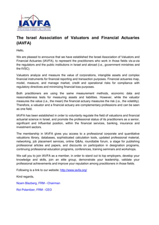 The Israel Association of Valuators and Financial Actuaries
(IAVFA)
Hello,
We are pleased to announce that we have established the Israel Association of Valuators and
Financial Actuaries (IAVFA), to represent the practitioners who work in those fields vis-a-via
the regulators and the public institutions in Israel and abroad (i.e., government ministries and
the IVSC).
Valuators analyze and measure the value of corporations, intangible assets and complex
financial instruments for financial reporting and transaction purposes. Financial actuaries map,
model, measure, and manage market, credit and operational risks for compliance with
regulatory directives and minimizing financial loss purposes.
Both practitioners are using the same measurement methods, economic data and
reasonableness tests for measuring assets and liabilities. However, while the valuator
measures the value (i.e., the mean) the financial actuary measures the risk (i.e., the volatility).
Therefore, a valuator and a financial actuary are complementary professions and can be seen
as one field.
IAVFA has been established in order to voluntarily regulate the field of valuations and financial
actuarial science in Israel, and promote the professional status of its practitioners as a senior,
significant and Influential position, within the financial services, banking, insurance and
investment sectors.
The membership in IAVFA gives you access to a professional corporate and quantitative
valuations library, databases, sophisticated calculation tools, updated professional material,
networking, job placement services, online Q&As, roundtable forum, a stage for publishing
professional articles and papers, and discounts on participation in designation programs,
continuing professional education programs, conferences, training seminars and workshops.
We call you to join IAVFA as a member, in order to stand out to top employers, develop your
knowledge and skills, join an elite group, demonstrate your leadership, validate your
professional achievements and improve your reputation among practitioners in those fields.
Following is a link to our website: http://www.iavfa.org/
Kind regards,
Noam Blazberg, FRM - Chairman
Roi Polanitzer, FRM - CEO
 