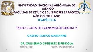 UNIVERSIDAD NACIONAL AUTÓNOMA DE
MÉXICO
FACULTAD DE ESTUDIOS SUPERIORES ZARAGOZA
MÉDICO CIRUJANO
TERAPÉUTICA
INFECCIONES DE TRANSMISIÓN SEXUAL 2
CASTRO SANTOS MARIANNE
DR. GUILLERMO GUTIÉRREZ ESPÍNDOLA
GRUPO: 1501 FECHA: 17/jUNIO/2015
 