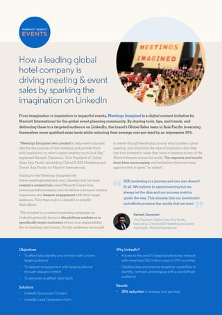 How a leading global
hotel company is
driving meeting & event
sales by sparking the
imagination on LinkedIn
From imagination to inspiration to impactful events, Meetings Imagined is a digital content initiative by
Marriott International for the global event planning community. By sharing tools, tips, and trends, and
delivering these to a targeted audience on LinkedIn, the brand’s Global Sales team in Asia Pacific is earning
themselves more qualified sales leads while reducing their average cost-per-lead by an impressive 35%.
“Meetings Imagined was created to help event planners
identify the purpose of their meeting and provide them
with inspiration on what a great meeting could look like,”
explained Ramesh Daryanani, Vice President of Global
Sales Asia Pacific (excluding China) & B2B Marketing and
Events Asia Pacific for Marriott International.
Adding to the Meetings Imagined site
(www.meetingsimagined.com), Ramesh and his team
created a content hub called Marriott Events Asia
(www.marriotteventsasia.com) to deliver a focused content
experience and deepen engagement with their target
audience. They then took to LinkedIn to amplify
their efforts.
“We invested in a content marketing campaign on
LinkedIn primarily because the platform enables us to
specifically target customers whose core responsibility
lies in meetings and events. For this audience, we sought
to create thought leadership around what makes a great
meeting, and showcase the type of inspiration that they
can look forward to when they have a meeting at any of the
Marriott brands across the world. The response and results
have been encouraging and we believe there are more
opportunities to grow,” he added.
Ramesh Daryanani
Vice President, Global Sales Asia Pacific
(excluding China) & B2B Marketing and Events
Asia Pacific, Marriott International
Objectives
•	 To effectively identify and connect with a niche
target audience
•	 To deepen engagement with target audience
through relevant content
•	 To generate qualified sales leads
Solutions
•	 LinkedIn Sponsored Content
•	 LinkedIn Lead Generation Form
Why LinkedIn?
•	 Access to the world’s largest professional network
with more than 562 million users in 200 countries
•	 Detailed data and precise targeting capabilities to
identify, connect, and engage with a pre-defined
audience
Results
•	 35% reduction in average cost per lead
B2B marketing is a journey and one size doesn’t
fit all. We believe in experimenting but we
always let the data and our success metrics
guide the way. This ensures that our investment
and efforts produce the results that we want.
 