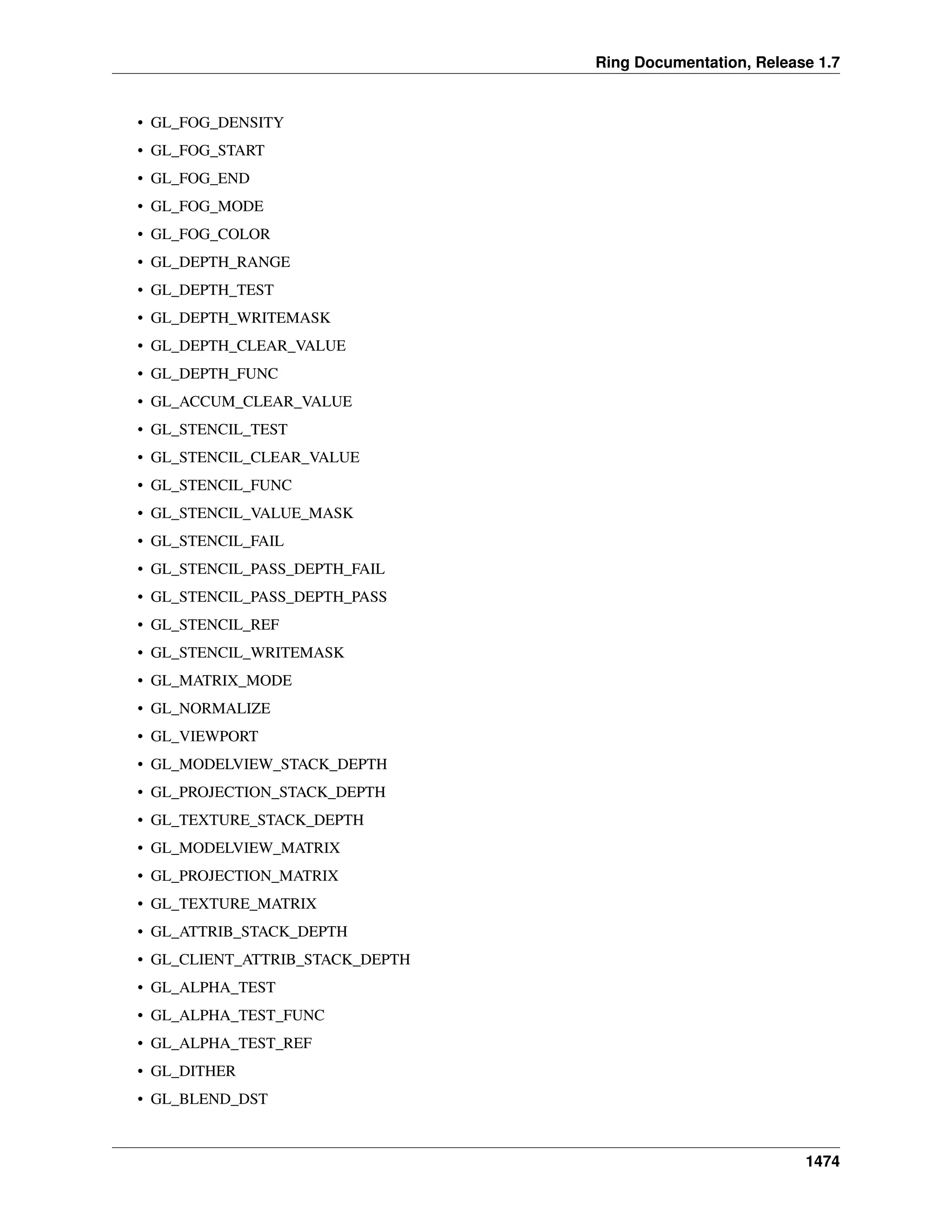 Ring Documentation, Release 1.7
• GL_FOG_DENSITY
• GL_FOG_START
• GL_FOG_END
• GL_FOG_MODE
• GL_FOG_COLOR
• GL_DEPTH_RANGE
• GL_DEPTH_TEST
• GL_DEPTH_WRITEMASK
• GL_DEPTH_CLEAR_VALUE
• GL_DEPTH_FUNC
• GL_ACCUM_CLEAR_VALUE
• GL_STENCIL_TEST
• GL_STENCIL_CLEAR_VALUE
• GL_STENCIL_FUNC
• GL_STENCIL_VALUE_MASK
• GL_STENCIL_FAIL
• GL_STENCIL_PASS_DEPTH_FAIL
• GL_STENCIL_PASS_DEPTH_PASS
• GL_STENCIL_REF
• GL_STENCIL_WRITEMASK
• GL_MATRIX_MODE
• GL_NORMALIZE
• GL_VIEWPORT
• GL_MODELVIEW_STACK_DEPTH
• GL_PROJECTION_STACK_DEPTH
• GL_TEXTURE_STACK_DEPTH
• GL_MODELVIEW_MATRIX
• GL_PROJECTION_MATRIX
• GL_TEXTURE_MATRIX
• GL_ATTRIB_STACK_DEPTH
• GL_CLIENT_ATTRIB_STACK_DEPTH
• GL_ALPHA_TEST
• GL_ALPHA_TEST_FUNC
• GL_ALPHA_TEST_REF
• GL_DITHER
• GL_BLEND_DST
1474
 