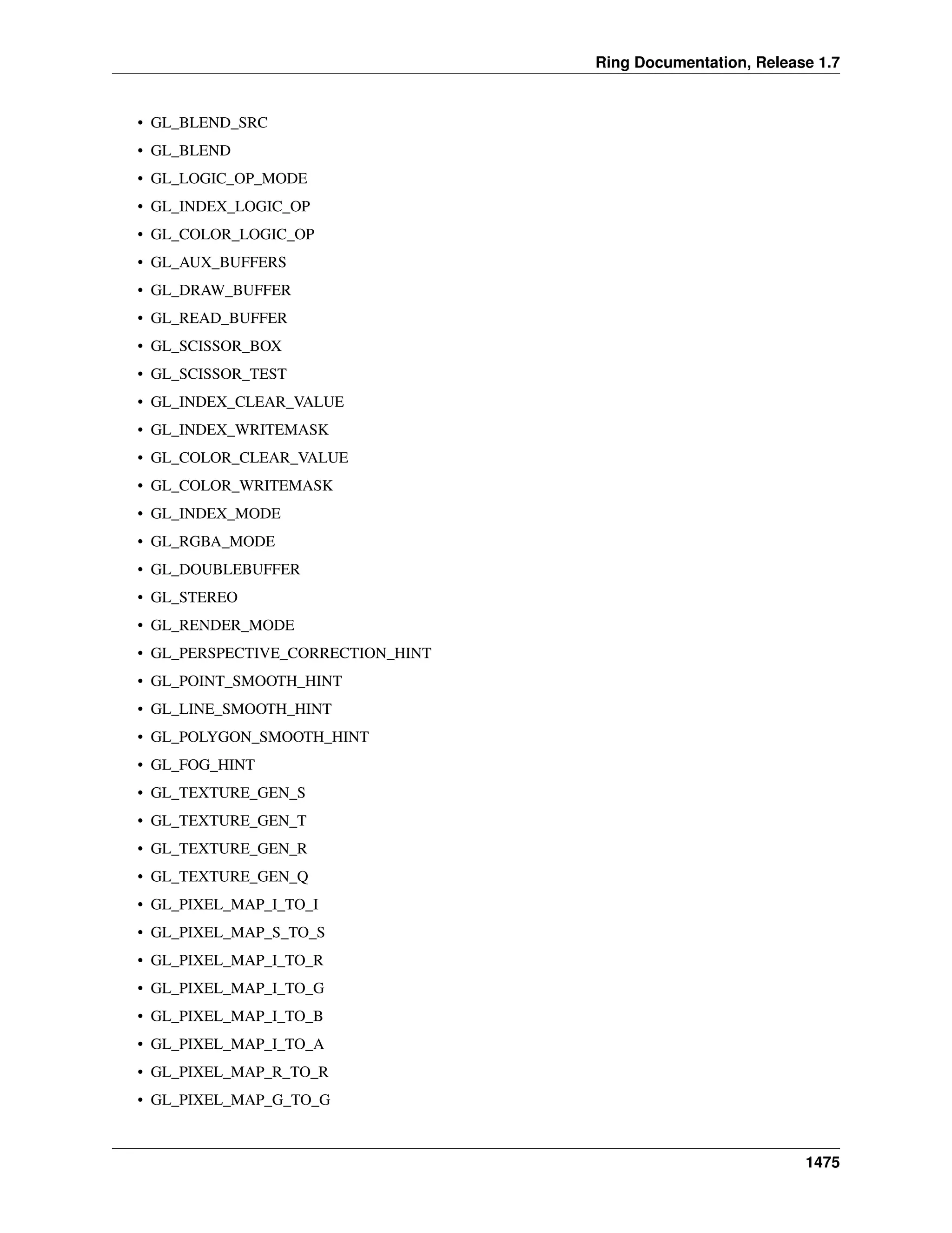 Ring Documentation, Release 1.7
• GL_BLEND_SRC
• GL_BLEND
• GL_LOGIC_OP_MODE
• GL_INDEX_LOGIC_OP
• GL_COLOR_LOGIC_OP
• GL_AUX_BUFFERS
• GL_DRAW_BUFFER
• GL_READ_BUFFER
• GL_SCISSOR_BOX
• GL_SCISSOR_TEST
• GL_INDEX_CLEAR_VALUE
• GL_INDEX_WRITEMASK
• GL_COLOR_CLEAR_VALUE
• GL_COLOR_WRITEMASK
• GL_INDEX_MODE
• GL_RGBA_MODE
• GL_DOUBLEBUFFER
• GL_STEREO
• GL_RENDER_MODE
• GL_PERSPECTIVE_CORRECTION_HINT
• GL_POINT_SMOOTH_HINT
• GL_LINE_SMOOTH_HINT
• GL_POLYGON_SMOOTH_HINT
• GL_FOG_HINT
• GL_TEXTURE_GEN_S
• GL_TEXTURE_GEN_T
• GL_TEXTURE_GEN_R
• GL_TEXTURE_GEN_Q
• GL_PIXEL_MAP_I_TO_I
• GL_PIXEL_MAP_S_TO_S
• GL_PIXEL_MAP_I_TO_R
• GL_PIXEL_MAP_I_TO_G
• GL_PIXEL_MAP_I_TO_B
• GL_PIXEL_MAP_I_TO_A
• GL_PIXEL_MAP_R_TO_R
• GL_PIXEL_MAP_G_TO_G
1475
 