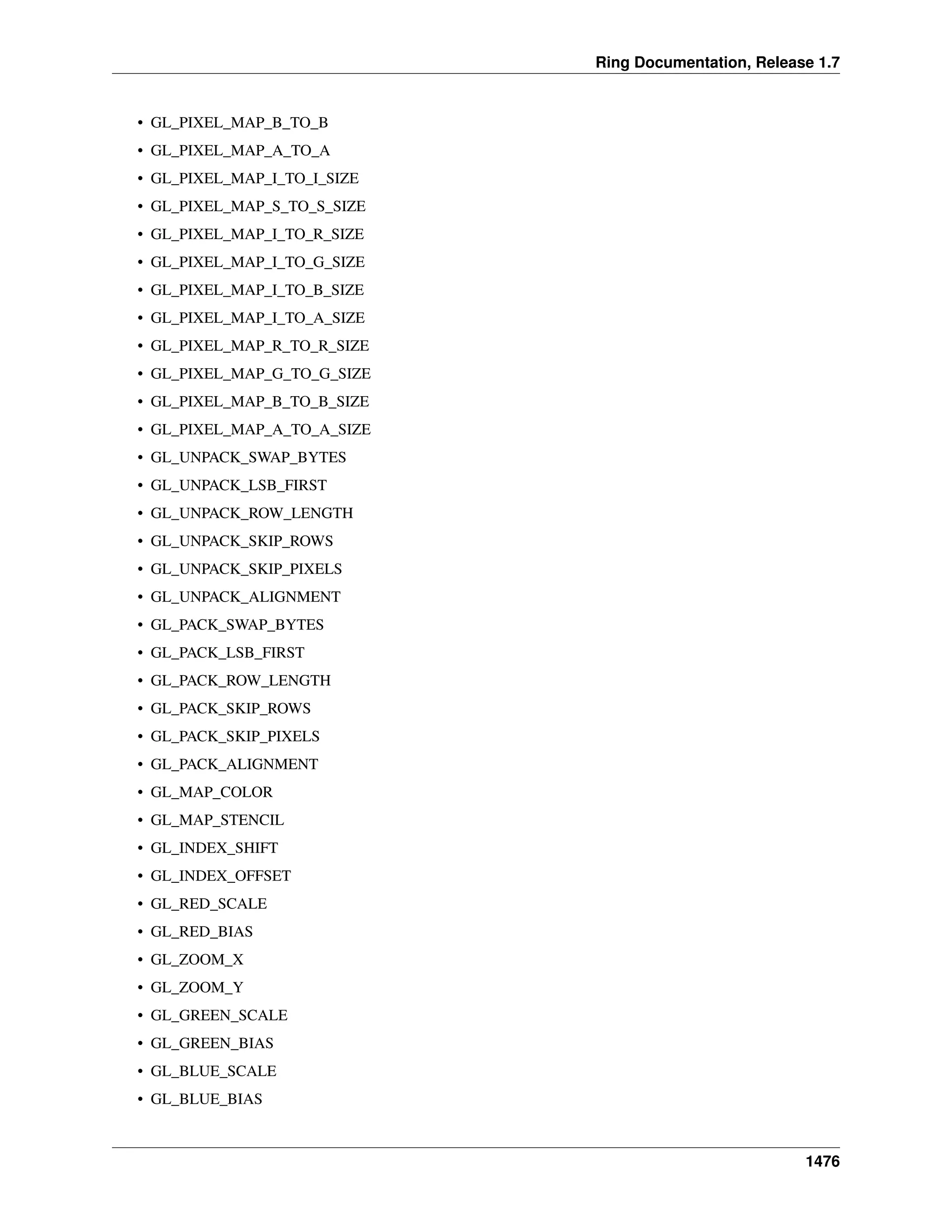 Ring Documentation, Release 1.7
• GL_PIXEL_MAP_B_TO_B
• GL_PIXEL_MAP_A_TO_A
• GL_PIXEL_MAP_I_TO_I_SIZE
• GL_PIXEL_MAP_S_TO_S_SIZE
• GL_PIXEL_MAP_I_TO_R_SIZE
• GL_PIXEL_MAP_I_TO_G_SIZE
• GL_PIXEL_MAP_I_TO_B_SIZE
• GL_PIXEL_MAP_I_TO_A_SIZE
• GL_PIXEL_MAP_R_TO_R_SIZE
• GL_PIXEL_MAP_G_TO_G_SIZE
• GL_PIXEL_MAP_B_TO_B_SIZE
• GL_PIXEL_MAP_A_TO_A_SIZE
• GL_UNPACK_SWAP_BYTES
• GL_UNPACK_LSB_FIRST
• GL_UNPACK_ROW_LENGTH
• GL_UNPACK_SKIP_ROWS
• GL_UNPACK_SKIP_PIXELS
• GL_UNPACK_ALIGNMENT
• GL_PACK_SWAP_BYTES
• GL_PACK_LSB_FIRST
• GL_PACK_ROW_LENGTH
• GL_PACK_SKIP_ROWS
• GL_PACK_SKIP_PIXELS
• GL_PACK_ALIGNMENT
• GL_MAP_COLOR
• GL_MAP_STENCIL
• GL_INDEX_SHIFT
• GL_INDEX_OFFSET
• GL_RED_SCALE
• GL_RED_BIAS
• GL_ZOOM_X
• GL_ZOOM_Y
• GL_GREEN_SCALE
• GL_GREEN_BIAS
• GL_BLUE_SCALE
• GL_BLUE_BIAS
1476
 
