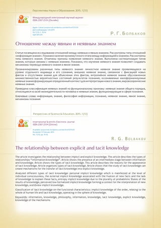 Р. Г. Болбаков
R . G . B o l b a k o v
Отношение между явным и неявным знанием
The relationship between explicit and tacit knowledge
Статья посвящена исследованию отношений между неявным и явным знанием. Рассмотрены типы отношений
«информация-знание».Показаноналичиепромежуточногоэтапамеждуинформациейизнанием.Рассмотрены
типы неявного знания. Отмечены причины появления неявного знания. Выполнена систематизация типов
знания, которые связаны с неявным знанием. Показано, что изучение неявного знания позволяет создавать
механизмы перевода неявного знания в явное знание.
Проанализированы различные типы неявного знания: личностное неявное знание проявляющееся на
уровне отдельного индивида и его сознания, внешнее неявное знание, связанное с фиксацией новых
фактов и отсутствием знания для объяснения этих фактов, энтропийное неявное знание обусловленное
множественностью вероятностных состояний результатов познания, осознаваемые малоформализуемые
неявныезнанияформирующиеопределенныйконтекстдляинтерпретацииновогознания,мировоззренческие
неявные знания.
Приведена классификация неявных знаний по функциональному признаку: неявные знания общего порядка,
относящиеся ко всей жизнедеятельности человека и неявные знания, функционирующие в сфере познания.
Ключевые слова: информация, знание, философия информации, познание, неявное знание, явное знание,
механизмы познания
Перспективы Науки и Образования. 2015. 1 (13)
Международный электронный научный журнал
ISSN 2307-2334 (Онлайн)
Адрес статьи: pnojournal.wordpress.com/archive15/15-01/
Дата публикации: 1.03.2015
№ 1 (13). С. 10-16.
УДК 004.041
Perspectives of Science & Education. 2015. 1 (13)
International Scientific Electronic Journal
ISSN 2307-2334 (Online)
Available: psejournal.wordpress.com/archive15/15-01/
Accepted: 15 February 2015
No. 1 (13). pp. 10-16.
The article investigates the relationship between implicit and explicit knowledge. This article describes the types of
relationships “information-knowledge”. Article shows the presence of an intermediate stage between information
and knowledge. Article shows the types of tacit knowledge. This article describes the reasons for the appearance
of tacit knowledge. Article organizes types of tacit knowledge. Article shows that the study of tacit knowledge can
create mechanisms for the transfer of tacit knowledge into explicit knowledge.
Analyzed different types of tacit knowledge: personal implicit knowledge which is manifested at the level of
individual consciousness, the external implicit knowledge associated with the fixation of new facts and the lack
of knowledge to explain these facts, entropy implicit knowledge due to the plurality of probabilistic States of the
results of knowledge, perceived low-formalized implicit knowledge forming a context for the interpretation of new
knowledge, worldview implicit knowledge.
Classification of tacit knowledge on the functional characteristics: implicit knowledge of the order, relating to the
whole of human life and tacit knowledge, operating in the sphere of knowledge.
Keywords: information, knowledge, philosophy, information, knowledge, tacit knowledge, explicit knowledge,
knowledge of the mechanisms
 