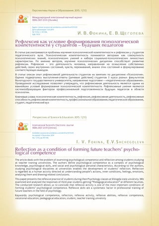 И. В. Фокина, Е. В. Щеголева
I . V . F o k i n a , E . V . S h c h e g o l e v a
Рефлексия как условие формирования психологической
компетентности у студентов – будущих педагогов
Reflection as a condition of forming future teachers’ psycho-
logical competence
В статье рассматриваются проблемы изучения психологической компетентности и рефлексии у студентов
педагогического вуза. Психологическая компетентность понимается авторами как совокупность
психологических знаний, психологических умений и набора социально-психологических личностных
характеристик. По мнению авторов, изучение психологических дисциплин способствует развитию
рефлексии. Рефлексия – это деятельность человека, направленная на осмысление собственных
действий, своих внутренних состояний, чувств, переживаний, анализ этих состояний и формулирование
соответствующих выводов.
В статье описан опыт рефлексивной деятельности студентов на занятиях по дисциплине «Психология».
Оценке подвергались выступления-ответы (речевые действия) студентов 3 курса разных факультетов
Вологодского государственного университета, направление подготовки – «педагогическое образование».
Проведенное исследование позволяет утверждать, что рефлексивная деятельность является одним из
важнейших условий формирования психологической компетентности. Рефлексивные умения являются
системообразующим фактором профессиональной подготовленности будущих педагогов в области
психологии.
Ключевые слова: психологическая компетентность, рефлексия, рефлексивная деятельность, рефлексивные
способности,рефлексивнаякомпетентность,профессиональноеобразование,педагогическоеобразование,
студент, педагогический вуз
Перспективы Науки и Образования. 2015. 1 (13)
Международный электронный научный журнал
ISSN 2307-2334 (Онлайн)
Адрес статьи: pnojournal.wordpress.com/archive15/15-01/
Дата публикации: 1.03.2015
№ 1 (13). С. 101-106.
УДК 159.9
Perspectives of Science & Education. 2015. 1 (13)
International Scientific Electronic Journal
ISSN 2307-2334 (Online)
Available: psejournal.wordpress.com/archive15/15-01/
Accepted: 4 December 2014
No. 1 (13). pp.101-106.
The article deals with the problem of examining psychological competence and reflection among students studying
at teacher training universities. The authors define psychological competence as a complex of psychological
knowledge, psychological skills, and social and psychological personal characteristics. According to the authors,
studying psychological disciplines at universities enables the development of students’ reflection. Reflection
is regarded as a human activity directed at understanding people’s actions, inner conditions, feelings, emotions,
analysing them and drawing related conclusions.
This paper presents the reflexive practice of students during their Psychology classes at Vologda state university. We
examined and analysed the responses of third-year students getting “Pedagogical education” at different faculties.
The conducted research allows us to conclude that reflexive activity is one of the most important conditions of
forming students’ psychological competence. Reflexive skills are a systematic factor in professional training of
future teachers in the field of psychology.
Keywords: psychological competence, reflection, reflexive activity, reflexive abilities, reflexive competence,
vocational education, pedagogical education, student, teacher training university
 