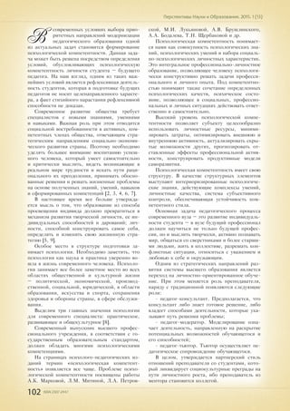 102 ISSN 2307-2447
Перспективы Науки и Образования. 2015. 1 (13)
В
современных условиях выбора прио-
ритетных направлений модернизации
педагогического образования одной
из актуальных задач становится формирование
психологической компетентности. Данная зада-
ча может быть решена посредством определения
условий, обусловливающих психологическую
компетентность личности студента – будущего
педагога. На наш взгляд, одним из таких важ-
нейших условий является рефлексивная деятель-
ность студентов, которая в подготовке будущих
педагогов не носит целенаправленного характе-
ра, а факт стихийного нарастания рефлексивной
способности не доказан.
Современное развитие общества требует
специалистов с новыми знаниями, умениями
и навыками. Важная роль при этом отводится
социальной востребованности в активных, ком-
петентных членах общества, отвечающим стра-
тегическим направлениям социально-экономи-
ческого развития страны. Поэтому необходимо
уделять большее внимание воспитанию успеш-
ного человека, который умеет самостоятельно
и критически мыслить, видеть возникающие в
реальном мире трудности и искать пути раци-
онального их преодоления, принимать обосно-
ванные решения и решать жизненные проблемы
на основе полученных знаний, умений, навыков
и сформированных компетенций [2, 3, 4, 6, 7].
В настоящее время все больше утвержда-
ется мысль о том, что образование из способа
просвещения индивида должно превратиться в
механизм развития творческой личности, ее ин-
дивидуальных способностей и дарований; лич-
ности, способной конструировать самое себя,
определять и изменять свою жизненную стра-
тегию [5, 9].
Особое место в структуре подготовки за-
нимает психология. Необходимо заметить, что
психология как наука и практика уверенно во-
шла в жизнь современного человека. Психоло-
гия занимает все более заметное место во всех
областях общественной и культурной жизни
– политической, экономической, производ-
ственной, социальной, юридической, в области
образования, искусства и спорта, сохранения
здоровья и обороны страны, в сфере обслужи-
вания.
Выделим три главных значения психологии
для современного специалиста: практическое,
развивающее и общекультурное [8].
Современный выпускник высшего профес-
сионального учреждения, в соответствии с го-
сударственным образовательным стандартом,
должен обладать многими психологическими
компетенциями.
На страницах психолого-педагогических из-
даний термин «психологическая компетент-
ность» появляется все чаще. Проблеме психо-
логической компетентности посвящены работы
А.К. Марковой, Л.М. Митиной, Л.А. Петров-
ской, М.И. Лукьяновой, А.В. Брушлинского,
А.А. Бодалева, Т.Н. Щербаковой и др.
Психологическая компетентность понимает-
ся нами как совокупность психологических зна-
ний, психологических умений и набора социаль-
но-психологических личностных характеристик.
Это интегральное профессионально-личностное
образование, позволяющее человеку психологи-
чески конструктивно решать задачи професси-
онального и личного опыта. Под компетентно-
стью понимают также сочетание определенных
психологических качеств, психическое состо-
яние, позволяющее в социальных, профессио-
нальных и личных ситуациях действовать ответ-
ственно и самостоятельно.
Высокий уровень психологической компе-
тентности позволяет субъекту целесообразно
использовать личностные ресурсы, миними-
зировать затраты, оптимизировать внешнюю и
внутреннюю активность, актуализировать скры-
тые возможности других, прогнозировать от-
ставленные эффекты профессиональной актив-
ности, конструировать продуктивные модели
саморазвития.
Психологическая компетентность имеет свою
структуру. В качестве структурных элементов
выступают интериоризированные психологиче-
ские знания, действующие комплексы умений,
личностные качества, система субъективного
контроля, обеспечивающая устойчивость ком-
петентного стиля.
Основная задача педагогического процесса
современного вуза – это развитие индивидуаль-
ности студента – в вузе будущий профессионал
должен научиться не только будущей профес-
сии, но и мыслить творчески, активно познавать
мир, общаться со сверстниками и более старши-
ми людьми, жить в коллективе, разрешать кон-
фликтные ситуации, относиться с уважением и
любовью к себе и окружающим.
Одним из стратегических направлений раз-
вития системы высшего образования является
переход на личностно-ориентированное обуче-
ние. При этом меняется роль преподавателя,
наряду с традиционной появляются следующие
роли:
- педагог-консультант. Предполагается, что
консультант либо знает готовое решение, либо
владеет способами деятельности, которые ука-
зывают путь решения проблемы;
- педагог-модератор. Моделирование озна-
чает деятельность, направленную на раскрытие
потенциальных возможностей обучающегося и
его способностей;
- педагог-тьютор. Тьютор осуществляет пе-
дагогическое сопровождение обучающегося.
В целом, утверждается партнерский стиль
отношений преподавателя со студентами, кото-
рый ликвидирует социокультурные преграды на
пути личностного роста, ибо преподаватель из
ментора становится коллегой.
 