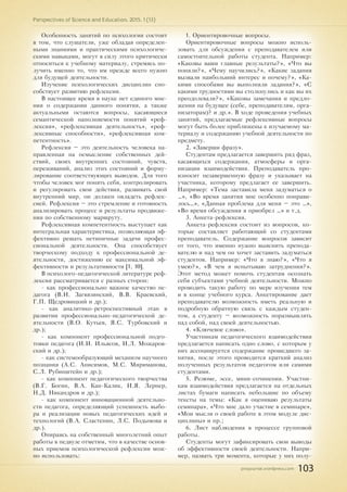 pnojournal.wordpress.com
Perspectives of Science and Education. 2015. 1 (13)
103
Особенность занятий по психологии состоит
в том, что слушатели, уже обладая определен-
ными знаниями и практическими психологиче-
скими навыками, могут в силу этого критически
относиться к учебному материалу, стремясь по-
лучить именно то, что им прежде всего нужно
для будущей деятельности.
Изучение психологических дисциплин спо-
собствует развитию рефлексии.
В настоящее время в науке нет единого мне-
ния о содержании данного понятия, а также
актуальными остаются вопросы, касающиеся
семантической наполняемости понятий «реф-
лексия», «рефлексивная деятельность», «реф-
лексивные способности», «рефлексивная ком-
петентность».
Рефлексия – это деятельность человека на-
правленная на осмысление собственных дей-
ствий, своих внутренних состояний, чувств,
переживаний, анализ этих состояний и форму-
лирование соответствующих выводов. Для того
чтобы человек мог понять себя, контролировать
и регулировать свои действия, развивать свой
внутренний мир, он должен овладеть рефлек-
сией. Рефлексия – это стремление и готовность
анализировать процесс и результаты продвиже-
ния по собственному маршруту.
Рефлексивная компетентность выступает как
интегральная характеристика, позволяющая эф-
фективно решать нетипичные задачи профес-
сиональной деятельности. Она способствует
творческому подходу к профессиональной де-
ятельности, достижению ее максимальной эф-
фективности и результативности [1, 10].
В психолого-педагогической литературе реф-
лексия рассматривается с разных сторон:
- как профессионально важное качество пе-
дагога (В.И. Загвязинский, В.В. Краевский,
Г.П. Щедровицкий и др.);
- как аналитико-ретроспективный этап в
развитии профессионально-педагогической де-
ятельности (В.О. Кутьев, Я.С. Турбовский и
др.);
- как компонент профессиональной подго-
товки педагога (И.И. Ильясов, И.Л. Можаров-
ский и др.);
- как системообразующий механизм научного
познания (А.С. Анисимов, М.С. Мириманова,
С.Л. Рубинштейн и др.);
- как компонент педагогического творчества
(В.Г. Богин, В.А. Кан-Калик, И.Я. Лернер,
Н.Д. Никандров и др.);
- как компонент инновационной деятельно-
сти педагога, определяющий успешность выбо-
ра и реализации новых педагогических идей и
технологий (В.А. Сластенин, Л.С. Подымова и
др.).
Опираясь на собственный многолетний опыт
работы в педвузе отметим, что в качестве основ-
ных приемов психологической рефлексии мож-
но использовать:
1. Ориентировочные вопросы.
Ориентировочные вопросы можно исполь-
зовать для обсуждения с преподавателем или
самостоятельной работы студента. Например:
«Каковы ваши главные результаты?», «Что вы
поняли?», «Чему научились?», «Какие задания
вызвали наибольший интерес и почему?», «Ка-
кими способами вы выполняли задания?», «С
какими трудностями вы столкнулись и как вы их
преодолевали?», «Каковы замечания и предло-
жения на будущее (себе, преподавателям, орга-
низаторам)? и др.». В ходе проведения учебных
занятий, предлагаемые рефлексивные вопросы
могут быть более приближены к изучаемому ма-
териалу и содержанию учебной деятельности по
предмету.
2. «Заверши фразу».
Студентам предлагается завершить ряд фраз,
касающихся содержания, атмосферы и орга-
низации взаимодействия. Преподаватель про-
износит незавершенную фразу и указывает на
участника, которому предлагает ее завершить.
Например: «Тема заставила меня задуматься о
…», «Во время занятия мне особенно понрави-
лось…», «Данная проблема для меня – это …»,
«Во время обсуждения я приобрел …» и т.д.
3. Анкета-рефлексия.
Анкета-рефлексия состоит из вопросов, ко-
торые составляет работающий со студентами
преподаватель. Содержание вопросов зависит
от того, что именно нужно выяснить препода-
вателю и над чем он хочет заставить задуматься
студентов. Например: «Что я знаю?», «Что я
умею?», «В чем я испытываю затруднения?».
Этот метод может помочь студентам осознать
себя субъектами учебной деятельности. Можно
проводить такую работу по мере изучения тем
и в конце учебного курса. Анкетирование дает
преподавателю возможность иметь реальную и
подробную обратную связь с каждым студен-
том, а студенту – возможность поразмышлять
над собой, над своей деятельностью.
4. «Ключевое слово».
Участникам педагогического взаимодействия
предлагается написать одно слово, с которым у
них ассоциируется содержание прошедшего за-
нятия, после этого проводится краткий анализ
полученных результатов педагогом или самими
студентами.
5. Резюме, эссе, мини-сочинения. Участни-
кам взаимодействия предлагается на отдельных
листах бумаги написать небольшие по объему
тексты на темы: «Как я оцениваю результаты
семинара», «Что мне дало участие в семинаре»,
«Мои мысли о своей работе в этом модуле дис-
циплины» и пр.;
6. Лист наблюдения в процессе групповой
работы.
Студенты могут зафиксировать свои выводы
об эффективности своей деятельности. Напри-
мер, назвать три момента, которые у них полу-
 