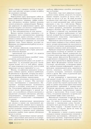 104 ISSN 2307-2447
Перспективы Науки и Образования. 2015. 1 (13)
чились хорошо в процессе занятия, и предло-
жить одно действие, которое улучшит их работу
на следующем семинаре.
7. Рефлексивная карта.
Рефлексивная карта представляет собой ва-
риант графической рефлексии. Студентам пред-
лагается начертить, например, график измене-
ния собственного интереса (уровня познания,
личной активности, самореализации). Проведе-
ние рефлексии по рефлексивным картам, дает
богатый материал для анализа и корректировки
педагогом образовательного процесса.
8. Лист самодиагностики по теме занятия.
Вначале занятия студенты знакомятся с со-
держанием листа самодиагностики (например,
индивидуальное дерево успехов), а потом с по-
мощью условных знаков показывают, насколько
оказался доступным и усвоенным тот или иной
фрагмент темы. Таким образом, получают ин-
формацию для коррекционной работы на после-
дующих занятиях.
С помощью рефлексии осуществляется ос-
мысление как минимум трех сторон деятельно-
сти субъектов обучения:
- практической (что сделано? что является
главным результатом?),
- технологической (каким способом? этапы,
алгоритмы деятельности и др.),
- мировоззренческой (зачем я это делаю? со-
ответствует ли полученный результат постав-
ленным целям? кто я в этой работе, процес-
се? какие изменения в результате этого со мной
происходят или могут произойти? и т.д.).
Мнение, что рефлексия проводится только в
конце учебного занятия, является ошибочным.
В зависимости от функций, которые она выпол-
няет во времени, рефлексия может быть: ситуа-
тивная, ретроспективная, перспективная.
Рефлексия ситуативная осуществляется по
принципу «здесь и теперь». Она выступает
в виде «мотивировок» и «самооценок»; обе-
спечивает непосредственную включенность
субъекта в ситуацию; осмысление ее элемен-
тов. Ситуативная рефлексия предполагает не
только анализ происходящего в данный мо-
мент, но и способность субъекта соотносить с
предметной ситуацией собственные действия,
координировать, контролировать элементы
деятельности в соответствии с меняющимися
условиями.
Рефлексия ретроспективная предназначена
для анализа и оценки уже выполненной дея-
тельности, событий, имевших место в прошлом.
Рефлексивная деятельность направлена на более
полное осознание, понимание и структурирова-
ние полученного в прошлом опыта; выявление
возможных ошибок; поиск причин собственных
неудач и успехов.
Рефлексия перспективная означает размыш-
ление о предстоящей деятельности; ее планиро-
вание; представление хода деятельности; выбор
наиболее эффективных способов, конструируе-
мых на будущее.
Безусловно, чаще всего рефлексия осущест-
вляется в конце занятия, когда есть что сказать.
Однако говорить студенты не всегда хотят, и
точнее не всегда и не все. За таким молчани-
ем обычно стоит либо страх, нежелание пускать
кого-то в свой внутренний мир, либо неумение
рассказать о том, что у тебя внутри. Рефлек-
сивный анализ направлен на прояснение смыс-
ла нового материала, построение дальнейшего
маршрута обучения. При этом осуществляться
он должен в словесной или письменной фор-
ме. Именно в процессе вербализации тот хаос
мыслей, который был в сознании в процессе са-
мостоятельного осмысления, структурируется,
превращаясь в новое знание.
Рефлексия не дается педагогом, она приобре-
тается самим учащимся в ходе учебной деятель-
ности, которая организована как мыследеятель-
ностный или чувственно-переживаемый процесс
осознания учащимся своей деятельности.
Приведем конкретный пример рефлексивной
деятельности студентов на занятиях по дисци-
плине «Психология». Оценке подвергались вы-
ступления-ответы (речевые действия) студентов
3 курса разных факультетов Вологодского го-
сударственного университета. Критерии оценки
устного выступления были сформулированы за-
ранее. Всего 20 критериев: наличие тезиса вы-
ступления, аргументация, иллюстрации-приме-
ры, свобода владения информацией, скорость и
ритм речи, эмоциональность речи, грамотность,
чистота, понятность, доступность, последова-
тельность изложения, логичность построения
ответа и другие. Все члены студенческой груп-
пы выступали экспертами.
В ходе семинарских и практических заня-
тий каждый студент был и в роли эксперта, и
в роли отвечающего. Находясь в роли эксперта,
студент должен был оценить выступление това-
рища на уровне констатации факта выполнения
предъявляемых требований к заданию-ответу.
Студентам предлагалось определить были или
не были проявлены вышеуказанные характе-
ристики в выступлении. Если студент-эксперт
считал, что качество проявлено, то против соот-
ветствующей графы ставил один балл.
Максимально возможное количество баллов
по результату выступления – 20. Обнаружи-
лось, что оценка за выполнение задания (ми-
нимальная и максимальная суммы баллов) у
экспертов часто различались больше, чем в два
раза. Одни студенты – будущие педагоги оце-
нивали ответ в 17 баллов, другие же этому же
ответу выставляли 6 баллов.
На восприятие и оценку студента-эксперта
оказывали влияние эмоциональное отношение к
конкретному выступающему, собственное эмо-
циональное состояние, теоретическая подготов-
ка, предыдущий опыт, личностные свойства.
 