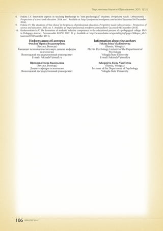 106 ISSN 2307-2447
Перспективы Науки и Образования. 2015. 1 (13)
8.	 Fokina I.V. Innovative aspects in teaching Psychology to “non-psychological” students. Perspektivy nauki i obrazovaniia –
Perspectives of science and education. 2014. no.1. Available at: http://pnojournal.wordpress.com/archive/ (accessed 04 December
2014).
9.	 Fokina I.V. The situations of ‘free choice’ in the process of professional education. Perspektivy nauki i obrazovaniia – Perspectives of
science and education. 2013. no. 5. Available at: http://pnojournal.wordpress.com/archive/ (accessed 04 December 2014).
10.	 Kusheverskaia Iu.V. The formation of students’ reflexive competence in the educational process of a pedagogical college: PhD
in Pedagogy abstract. Petrozavodsk: KGPU, 2007. 21 p. Available at: http://www.scholar.ru/speciality.php?page=30&spec_id=5
(accessed 04 December 2014).
Информация об авторах
Фокина Ирина Владимировна
(Россия, Вологда)
Кандидат психологических наук, доцент кафедры
психологии
Вологодский государственный университет
E-mail: FokinaIrV@mail.ru
Щеголева Елена Васильевна
(Россия, Вологда)
Доцент кафедры психологии
Вологодский государственный университет
Information about the authors
Fokina Irina Vladimirovna
(Russia, Vologda)
PhD in Psychology, Lecturer of the Department of
Psychology
Vologda State University
E-mail: FokinaIrV@mail.ru
Schegoleva Elena Vasilyevna
(Russia, Vologda)
Lecturer of the Department of Psychology
Vologda State University.
 