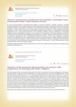 С. М. Щербина
S . M . S h c h e rb i n a
Анализ личностных особенностей женщин, имеющих опыт
взаимодействия с приемными детьми
Analysis of the personal characteristics of women with
experience of working with foster children
В статье рассматривается мотивационный профиль успешных приемных матерей, приемных матерей,
имеющихпроблемыввоспитанииприемныхдетей,успешныхпедагоговиуспешныхбиологическихматерей.
Делаются выводы о достоверных различиях в мотивационно-потребностной сфере между испытуемыми
в выборке. Также выясняется, что высокий уровень альтруизма в большей степени присущ приемным
матерям, которые имеют проблемы в воспитании приемных детей (87%), что подчеркивает некоторую
жертвенность в их отношениях изначально. 65% приемных матерей, имеющих проблемы в воспитании
приемных детей, направлены на процесс, а не на результат. Установлено, что в группе приемных матерей с
успешным опытом социализации преобладают материальные мотивы. Матери данной подгруппы относятся
к приемному материнству как к необходимой обществу работе, считают труд приемных родителей
почетным и требующим оплаты. Материальные мотивы в группе приемных матерей, имеющих проблемы
в воспитании детей, выражены слабее. Анализируется самооценка женщин, проводится сравнительный
и качественный анализ идеальных рядов разных подгрупп испытуемых, а также сравнительный анализ
значений локуса контроля в группе женщин.
Ключевые слова: фостерная семья, приемная мать, личностные особенности, самооценка, мотивация, локус
контроля, успешный опыт
Перспективы Науки и Образования. 2015. 1 (13)
Международный электронный научный журнал
ISSN 2307-2334 (Онлайн)
Адрес статьи: pnojournal.wordpress.com/archive15/15-01/
Дата публикации: 1.03.2015
№ 1 (13). С. 107-112.
УДК 159.923:316.6
Perspectives of Science & Education. 2015. 1 (13)
International Scientific Electronic Journal
ISSN 2307-2334 (Online)
Available: psejournal.wordpress.com/archive15/15-01/
Accepted: 9 January 2015
No. 1 (13). pp.107-112.
The motivational profile of successful waiting rooms of mothers is examined in the article, waiting rooms of mothers,
having problems in education of receiving children, successful teachers and successful biological mothers. Drawn
conclusion about reliable distinctions in the motivational sphere between an examinee in a selection. It turns out
also, that the high level of altruism is in a greater degree inherent to the foster-mothers that have problems in
education of receiving children (87%), that underlines some oblatoryness in their relations initially. 65% of waiting
rooms of mothers of the second sub-group, having problems in education of receiving children, is sent to the
process, but not on a result. It is reduced, that in the group of waiting rooms of mothers material reasons prevail with
successful experience of socialization. The mothers of this sub-group behave to receiving maternity as to necessary
to society to work, consider labour of receiving parents honoured and claiming payment. Material reasons are in the
group of waiting rooms of mothers having problems in education of children expressed weaker. The self-appraisal
of women is analysed, the comparative and quality analysis of ideal rows of different sub-groups an examiner, and
also comparative analysis of values of locus control, is conducted in the group of women.
Keywords: foster mother, personality traits, self-esteem, motivation, locus of control, successful experience
 